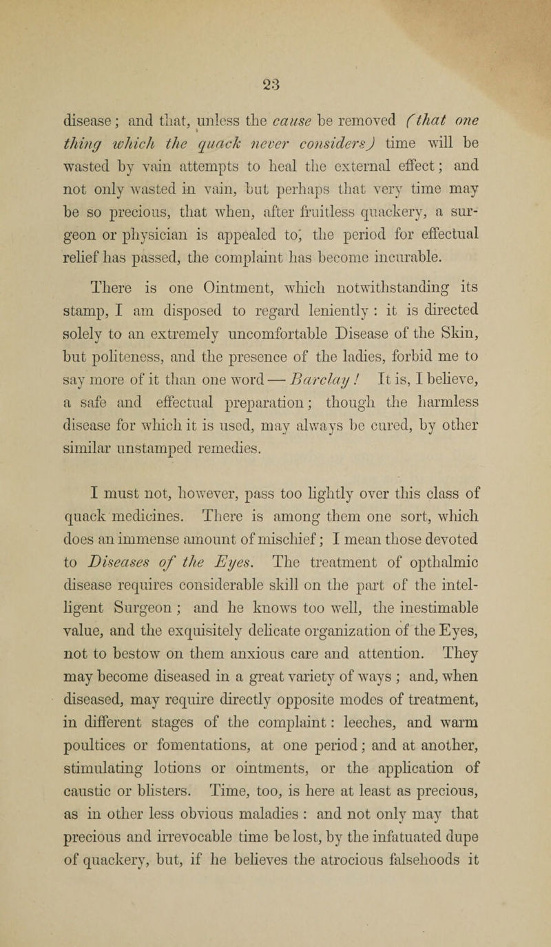 disease; and that, unless the cause be removed (that one thing which the quack never considers) time will be wasted by vain attempts to heal the external effect; and not only wasted in vain, but perhaps that very time may be so precious, that when, after fruitless quackery, a sur¬ geon or physician is appealed to; the period for effectual relief has passed, the complaint has become incurable. There is one Ointment, which notwithstanding its stamp, I am disposed to regard leniently : it is directed solely to an extremely uncomfortable Disease of the Skin, but politeness, and the presence of the ladies, forbid me to say more of it than one word — Barclay ! It is, I believe, a safe and effectual preparation; though the harmless disease for which it is used, may always be cured, by other similar unstamped remedies. I must not, however, pass too lightly over this class of quack medicines. There is among them one sort, which does an immense amount of mischief; I mean those devoted to Diseases of the Eyes. The treatment of opthalmic disease requires considerable skill on the part of the intel¬ ligent Surgeon ; and he knows too well, the inestimable value, and the exquisitely delicate organization of the Eyes, not to bestow on them anxious care and attention. They may become diseased in a great variety of ways ; and, when diseased, may require directly opposite modes of treatment, in different stages of the complaint: leeches, and warm poultices or fomentations, at one period; and at another, stimulating lotions or ointments, or the application of caustic or blisters. Time, too, is here at least as precious, as in other less obvious maladies : and not only may that precious and irrevocable time be lost, by the infatuated dupe of quackery, but, if he believes the atrocious falsehoods it