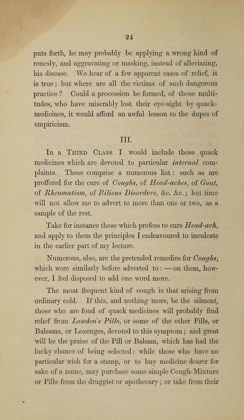 puts forth, lie may probably be applying a wrong kind of remedy, and aggravating or masking, instead of alleviating, his disease. We hear of a few apparent cases of relief, it is true; but where are all the victims of such dangerous practice ? Could a procession be formed, of those multi¬ tudes, who have miserably lost their eye-sight by quack- medicines, it would afford an awful lesson to the dupes of empiricism. III. In a Third Class I would include those quack medicines which are devoted to particular internal com¬ plaints. These comprise a numerous list: such as are proffered for the cure of Coughs, of Head-aches, of Gout, of Rheumatism, of Bilious Disorders, &amp;c. &amp;c.; but time will not allow me to advert to more than one or two, as a sample of the rest. Take for instance those which profess to cure Head-ach, and apply to them the principles I endeavoured to inculcate in the earlier part of my lecture. Numerous, also, are the pretended remedies for Coughs, which were similarly before adverted to : — on them, how¬ ever, I feel disposed to add one word more. The most frequent kind of cough is that arising from ordinary cold. If this, and nothing more, be the ailment, those who are fond of quack medicines will probably find relief from Low dens Bills, or some of the other Pills, or Balsams, or Lozenges, devoted to this symptom; and great will be the praise of the Pill or Balsam, which has had the lucky chance of being selected: while those who have no particular wish for a stamp, or to buy medicine dearer for sake of a name, may purchase some simple Cough-Mixture or Pills from the druggist or apothecary; or take from their