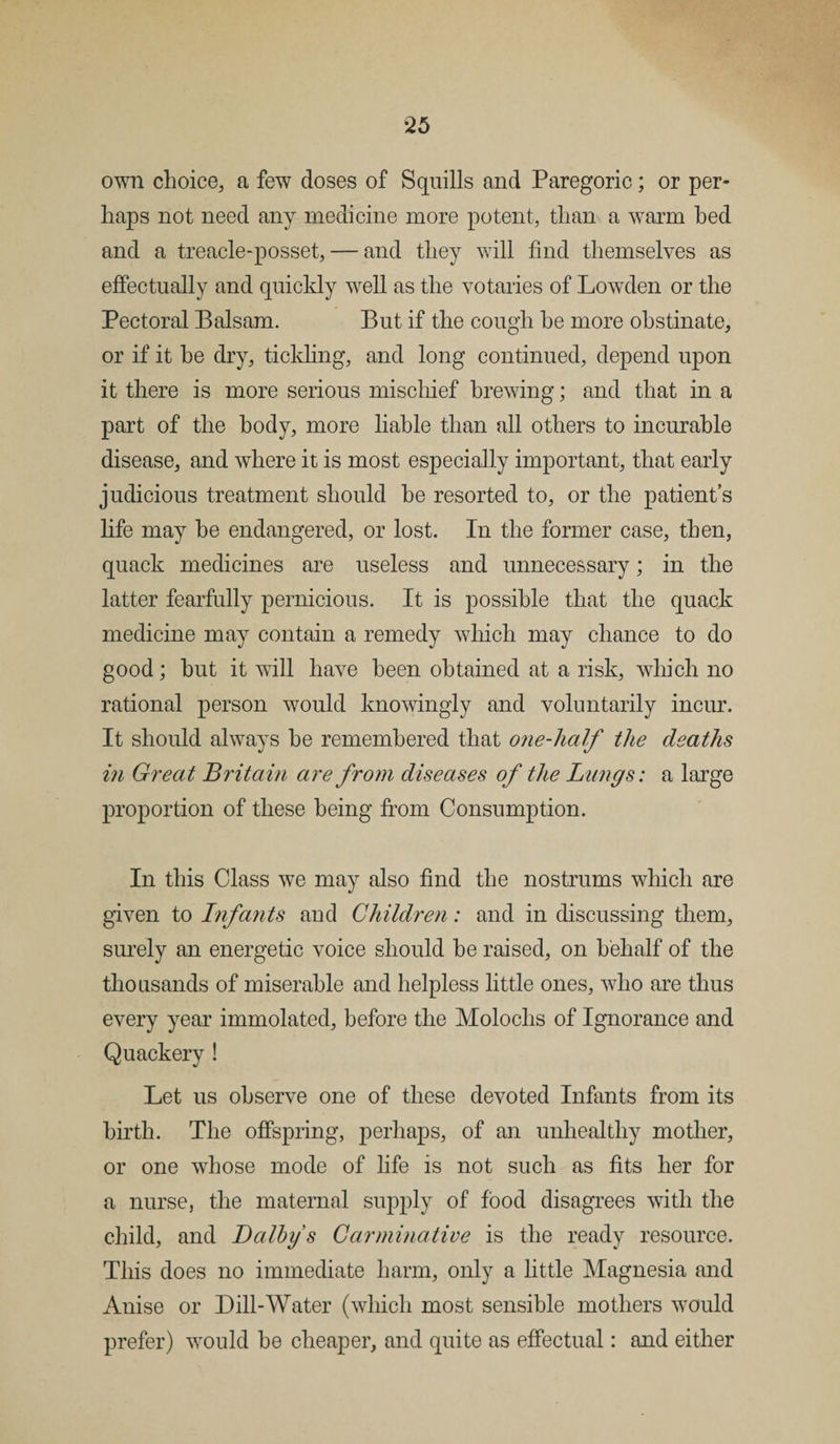 own choice, a few doses of Squills and Paregoric; or per¬ haps not need any medicine more potent, than a warm bed and a treacle-posset, — and they will find themselves as effectually and quickly well as the votaries of Lowden or the Pectoral Balsam. But if the cough he more obstinate, or if it be dry, tickling, and long continued, depend upon it there is more serious mischief brewing; and that in a part of the body, more liable than all others to incurable disease, and where it is most especially important, that early judicious treatment should he resorted to, or the patient’s life may he endangered, or lost. In the former case, then, quack medicines are useless and unnecessary; in the latter fearfully pernicious. It is possible that the quack medicine may contain a remedy which may chance to do good; but it will have been obtained at a risk, which no rational person would knowingly and voluntarily incur. It should always be remembered that one-lialf the deaths in Great Britain are from diseases of the Lungs: a large proportion of these being from Consumption. In this Class we may also find the nostrums which are given to Infants and Children: and in discussing them, surely an energetic voice should he raised, on behalf of the thousands of miserable and helpless little ones, who are thus every year immolated, before the Molochs of Ignorance and Quackery ! Let us observe one of these devoted Infants from its birth. The offspring, perhaps, of an unhealthy mother, or one whose mode of life is not such as fits her for a nurse, the maternal supply of food disagrees with the child, and Dalbys Carminative is the ready resource. This does no immediate harm, only a little Magnesia and Anise or Dill-Water (which most sensible mothers would prefer) would he cheaper, and quite as effectual: and either