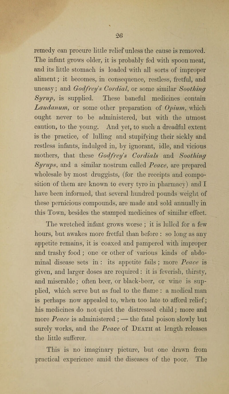 remedy can procure little relief*unless the cause is removed. The infant grows older, it is probably fed with spoon meat, and its little stomach is loaded with all sorts of improper aliment; it becomes, in consequence, restless, fretful, and uneasy; and Godfrey s Cordial, or some similar Soothing Syrup, is supplied. These baneful medicines contain Laudanum, or some other preparation of Opium, which ought never to be administered, hut with the utmost caution, to the young. And yet, to such a dreadful extent is the practice, of lulling and stupifying their sickly and restless infants, indulged in, by ignorant, idle, and vicious mothers, that these Godfrey s Cordials and Soothing Syrups, and a similar nostrum called Peace, are prepared wholesale by most druggists, (for the receipts and compo¬ sition of them are known to every tyro in pharmacy) and I have been informed, that several hundred pounds weight of these pernicious compounds, are made and sold annually in this Town, besides the stamped medicines of similar effect. The wretched infant grows worse ; it is lulled for a few hours, but awrakes more fretful than before : so long as any appetite remains, it is coaxed and pampered with improper and trashy food; one or other of various kinds of abdo¬ minal disease sets in : its appetite fails ; more Peace is given, and larger doses are required: it is feverish, thirsty, and miserable; often beer, or black-beer, or wine is sup¬ plied, which serve but as fuel to the flame : a medical man is perhaps now appealed to, when too late to afford relief; Iris medicines do not quiet the distressed child; more and more Peace is administered ; — the fatal poison slowly but surely works, and the Peace of Death at length releases the little sufferer. This is no imaginary picture, but one drawn from practical experience amid the diseases of the poor. The