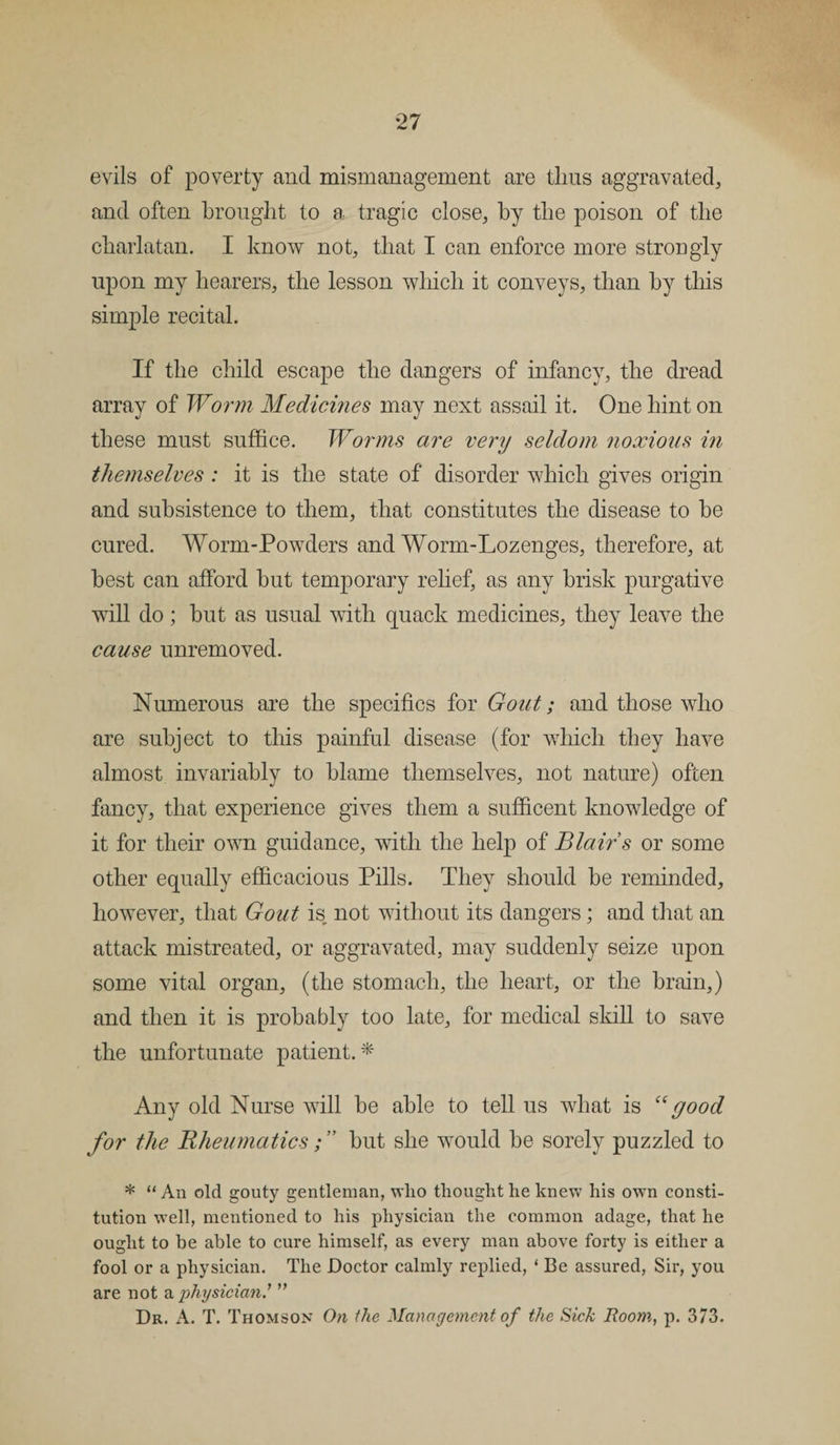 evils of poverty and mismanagement are thus aggravated, and often brought to a tragic close, by the poison of the charlatan. I know not, that I can enforce more strongly upon my hearers, the lesson which it conveys, than by this simple recital. If the child escape the dangers of infancy, the dread array of Worm Medicines may next assail it. One hint on these must suffice. Worms are very seldom noxious in themselves : it is the state of disorder which gives origin and subsistence to them, that constitutes the disease to be cured. Worm-Powders and Worm-Lozenges, therefore, at best can afford but temporary relief, as any brisk purgative will do; but as usual with quack medicines, they leave the cause unremoved. Numerous are the specifics for Gout; and those who are subject to this painful disease (for which they have almost invariably to blame themselves, not nature) often fancy, that experience gives them a sufficent knowledge of it for their own guidance, with the help of Blair s or some other equally efficacious Pills. They should be reminded, however, that Gout is not without its dangers; and that an attack mistreated, or aggravated, may suddenly seize upon some vital organ, (the stomach, the heart, or the brain,) and then it is probably too late, for medical skill to save the unfortunate patient.* Any old Nurse will be able to tell us what is “good for the Rheumatics; ” but she would be sorely puzzled to * “ An old gouty gentleman, who thought he knew his own consti¬ tution well, mentioned to his physician the common adage, that he ought to be able to cure himself, as every man above forty is either a fool or a physician. The Doctor calmly replied, ‘ Be assured, Sir, you are not a physician” Dr. A. T. Thomson On the Management of the Sick Room, p. 373.