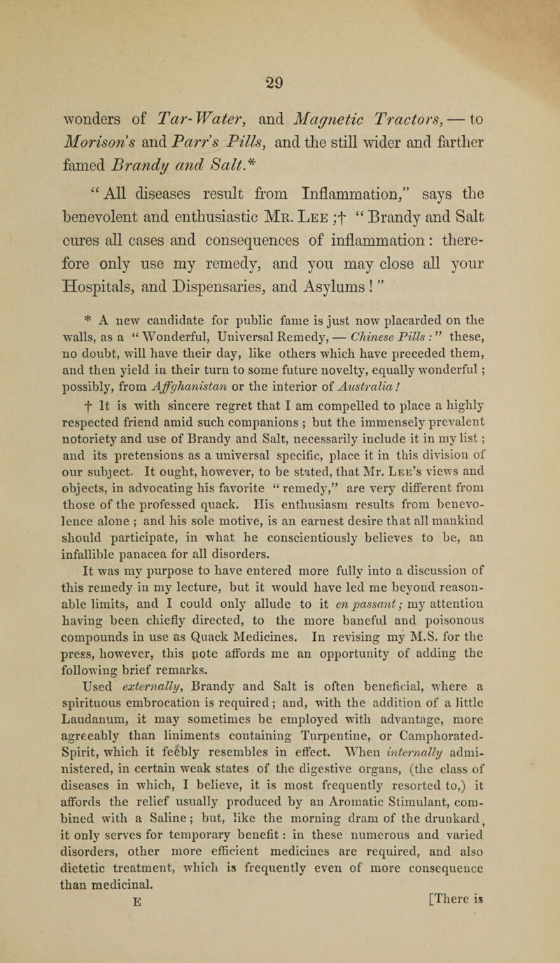 wonders of Tar- Water, and Magnetic Tractors, — to Morisons and Parr’s Pills, and the still wider and farther famed Brandy and Salt .* “ All diseases result from Inflammation/’ says the benevolent and enthusiastic Mr. Lee ;f “ Brandy and Salt cures all cases and consequences of inflammation: there¬ fore only use my remedy, and you may close all your Hospitals, and Dispensaries, and Asylums ! ” * A new candidate for public fame is just now placarded on the walls, as a “ Wonderful, Universal Remedy, — Chinese Pills : ” these, no doubt, will have their day, like others which have preceded them, and then yield in their turn to some future novelty, equally wonderful; possibly, from Affghanistan or the interior of Australia! f It is with sincere regret that I am compelled to place a highly respected friend amid such companions ; but the immensely prevalent notoriety and use of Brandy and Salt, necessarily include it in my list; and its pretensions as a universal specific, place it in this division of our subject. It ought, however, to be stated, that Mr. Lee’s views and objects, in advocating his favorite “ remedy,” are very different from those of the professed quack. His enthusiasm results from benevo¬ lence alone ; and his sole motive, is an earnest desire that all mankind should participate, in what he conscientiously believes to be, an infallible panacea for all disorders. It was my purpose to have entered more fully into a discussion of this remedy in my lecture, but it would have led me beyond reason¬ able limits, and I could only allude to it en passant; my attention having been chiefly directed, to the more baneful and poisonous compounds in use as Quack Medicines. In revising my M.S. for the press, however, this pote affords me an opportunity of adding the following brief remarks. Used externally, Brandy and Salt is often beneficial, where a spirituous embrocation is required; and, with the addition of a little Laudanum, it may sometimes be employed with advantage, more agreeably than liniments containing Turpentine, or Camphorated- Spirit, which it feebly resembles in effect. When internally admi¬ nistered, in certain weak states of the digestive organs, (the class of diseases in which, I believe, it is most frequently resorted to,) it affords the relief usually produced by an Aromatic Stimulant, com¬ bined with a Saline; but, like the morning dram of the drunkardt it only serves for temporary benefit: in these numerous and varied disorders, other more efficient medicines are required, and also dietetic treatment, which is frequently even of more consequence than medicinal. E [There is