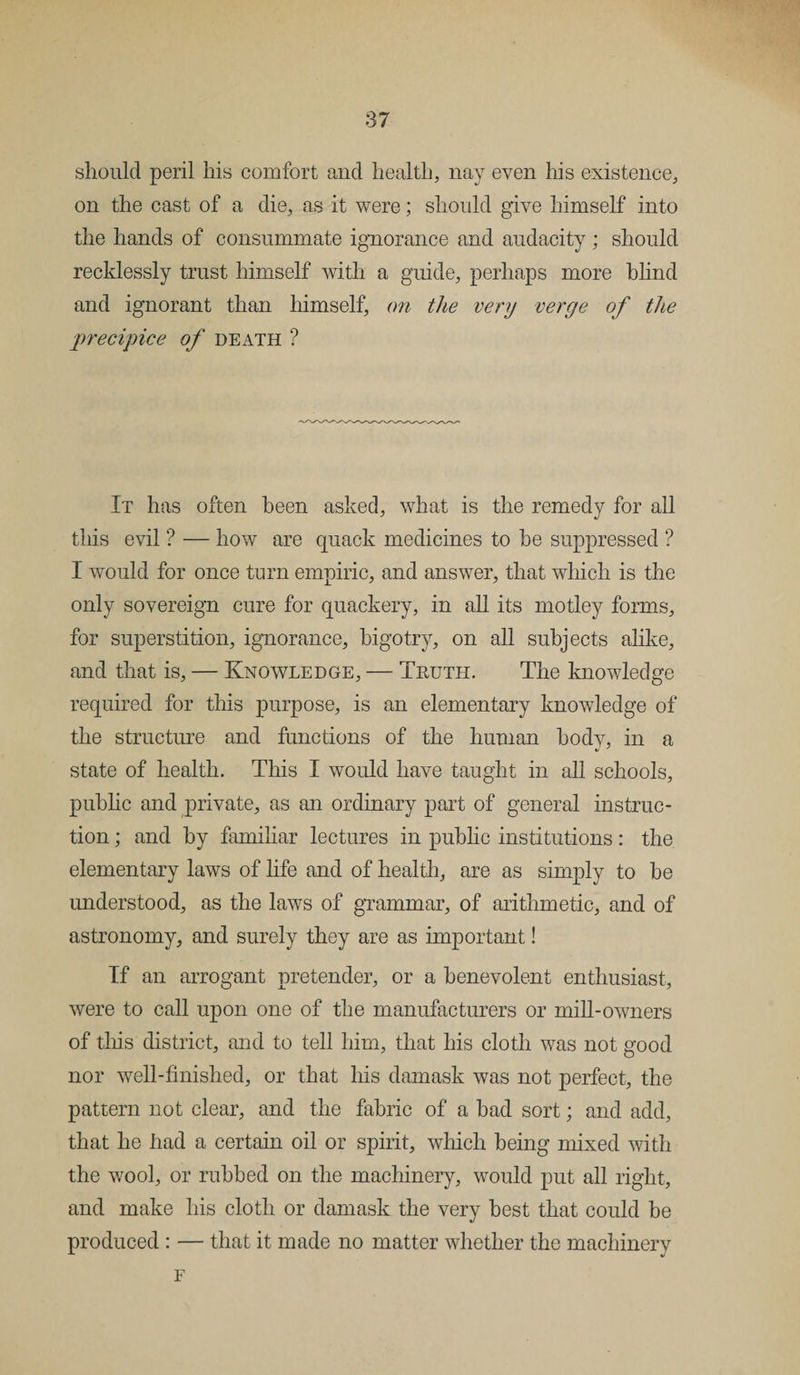 should peril his comfort and health, nay even his existence, on the cast of a die, as it were; should give himself into the hands of consummate ignorance and audacity; should recklessly trust himself with a guide, perhaps more blind and ignorant than himself, on the very verge of the precipice of death ? It has often been asked, what is the remedy for all this evil ? — how are quack medicines to be suppressed ? I would for once turn empiric, and answer, that which is the only sovereign cure for quackery, in all its motley forms, for superstition, ignorance, bigotry, on all subjects alike, and that is, — Knowledge, — Truth. The knowledge required for this purpose, is an elementary knowledge of the structure and functions of the human bodv, in a state of health. This I would have taught in all schools, public and private, as an ordinary part of general instruc¬ tion ; and by familiar lectures in public institutions: the elementary laws of life and of health, are as simply to be understood, as the laws of grammar, of arithmetic, and of astronomy, and surely they are as important! If an arrogant pretender, or a benevolent enthusiast, were to call upon one of the manufacturers or mill-owners of this district, and to tell him, that his cloth was not good nor well-finished, or that his damask was not perfect, the pattern not clear, and the fabric of a bad sort; and add, that he had a certain oil or spirit, which being mixed with the wool, or rubbed on the machinery, would put all right, and make his cloth or damask the very best that could be produced : — that it made no matter whether the machinery F