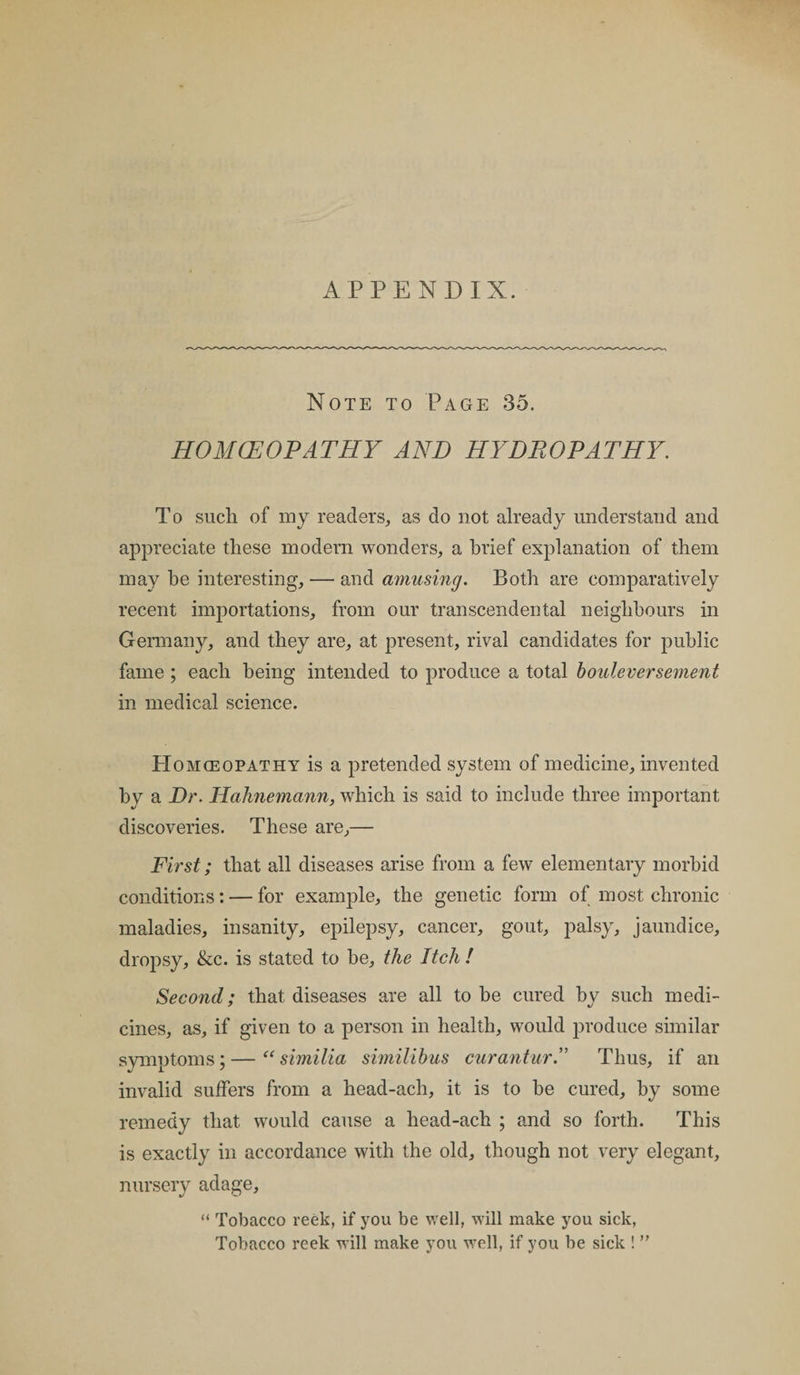 APPENDIX. Note to Page 35. HOMCEOPATHY AND HYDROPATHY. To such of my readers, as do not already understand and appreciate these modern wonders, a brief explanation of them may he interesting, — and amusing. Both are comparatively recent importations, from our transcendental neighbours in Germany, and they are, at present, rival candidates for public fame ; each being intended to produce a total bouleversement in medical science. Homoeopathy is a pretended system of medicine, invented by a Dr. Hahnemann, which is said to include three important discoveries. These are,— First; that all diseases arise from a few elementary morbid conditions: — for example, the genetic form of most chronic maladies, insanity, epilepsy, cancer, gout, palsy, jaundice, dropsy, &amp;c. is stated to be, the Itch ! Second: that diseases are all to be cured bv such medi- cines, as, if given to a person in health, would produce similar symptoms; — “ similia similibus curantur.” Thus, if an invalid suffers from a head-acli, it is to be cured, by some remedy that would cause a head-ach ; and so forth. This is exactly in accordance with the old, though not very elegant, nursery adage, “ Tobacco reek, if you be well, will make you sick, Tobacco reek will make you well, if you be sick ! ”