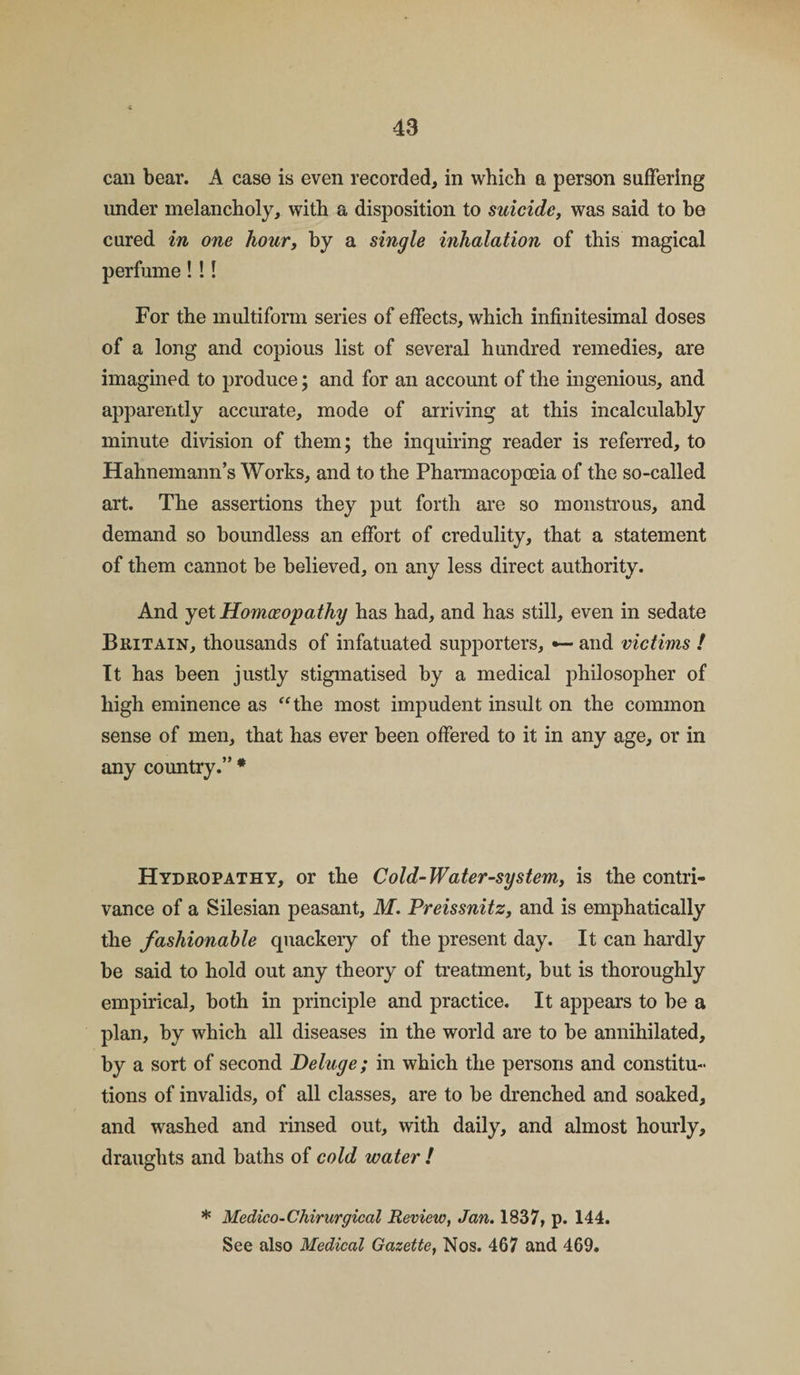 can bear. A case is even recorded, in which a person suffering under melancholy, with a disposition to suicide, was said to be cured in one hour, by a single inhalation of this magical perfume! !! For the multiform series of effects, which infinitesimal doses of a long and copious list of several hundred remedies, are imagined to produce; and for an account of the ingenious, and apparently accurate, mode of arriving at this incalculably minute division of them; the inquiring reader is referred, to Hahnemann’s Works, and to the Pharmacopoeia of the so-called art. The assertions they put forth are so monstrous, and demand so boundless an effort of credulity, that a statement of them cannot be believed, on any less direct authority. And yet Homoeopathy has had, and has still, even in sedate Britain, thousands of infatuated supporters, *— and victims ! It has been justly stigmatised by a medical philosopher of high eminence as “the most impudent insult on the common sense of men, that has ever been offered to it in any age, or in any country.” * Hydropathy, or the Cold-Water-system, is the contri¬ vance of a Silesian peasant, M. Preissnitz, and is emphatically the fashionable quackery of the present day. It can hardly be said to hold out any theory of treatment, but is thoroughly empirical, both in principle and practice. It appears to be a plan, by which all diseases in the world are to be annihilated, by a sort of second Deluge; in which the persons and constitu¬ tions of invalids, of all classes, are to be drenched and soaked, and washed and rinsed out, with daily, and almost hourly, draughts and baths of cold water ! * Medico-Chirurgical Review, Jan. 1837, p. 144. See also Medical Gazette, Nos. 467 and 469.