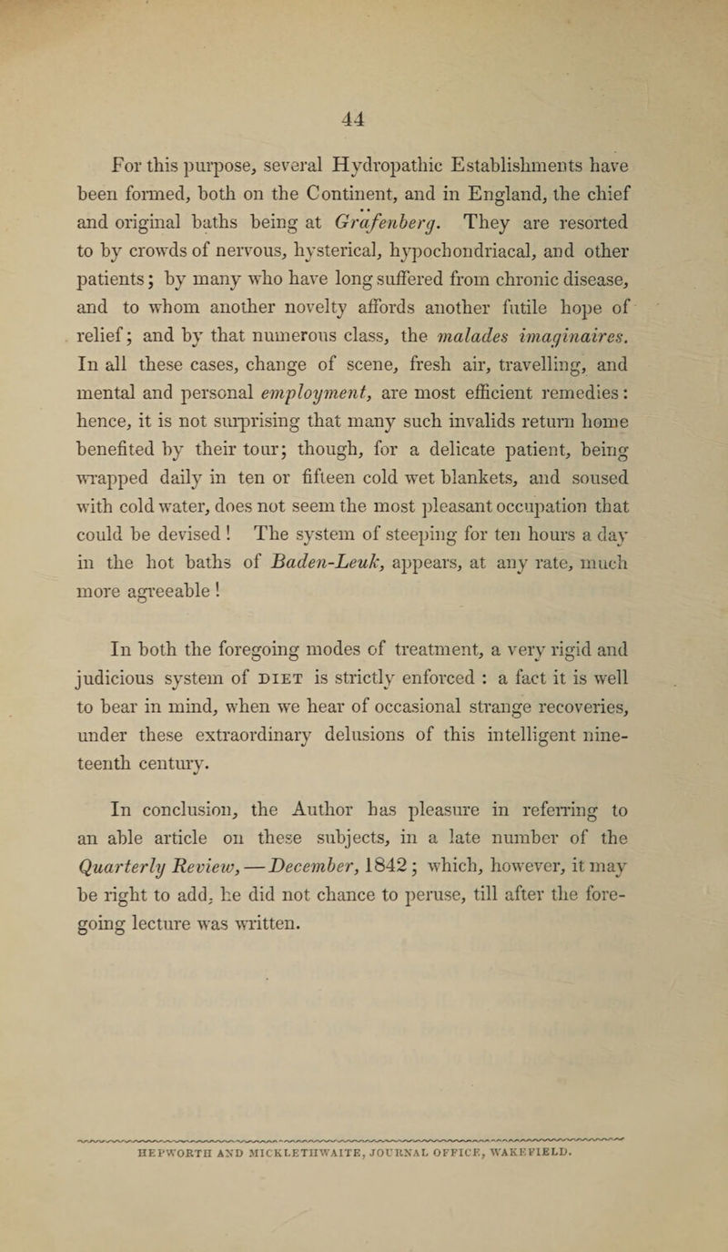 For this purpose, several Hydropathic Establishments have been formed, both on the Continent, and in England, the chief • • and original baths being at Grafenberg. They are resorted to by crowds of nervous, hysterical, hypochondriacal, and other patients; by many who have long suffered from chronic disease, and to whom another novelty affords another futile hope of relief; and by that numerous class, the malades imaginaires. In all these cases, change of scene, fresh air, travelling, and mental and personal employment, are most efficient remedies: hence, it is not surprising that many such invalids return home benefited by their tour; though, for a delicate patient, being wrapped daily in ten or fifteen cold wet blankets, and soused with cold water, does not seem the most pleasant occupation that could be devised ! The system of steeping for ten hours a day in the hot baths of Baden-Leuk, appears, at any rate, much more agreeable! O In both the foregoing modes of treatment, a very rigid and judicious system of diet is strictly enforced : a fact it is well to hear in mind, when we hear of occasional strange recoveries, under these extraordinary delusions of this intelligent nine¬ teenth century. In conclusion, the Author has pleasure in referring to an able article on these subjects, in a late number of the Quarterly Review, — December, 1842 ; which, however, it may he right to add, he did not chance to peruse, till after the fore¬ going lecture was written. HEPWOETH AND JIICKLETIIWAITE, JOURNAL OFFICE, WAKEFIELD.