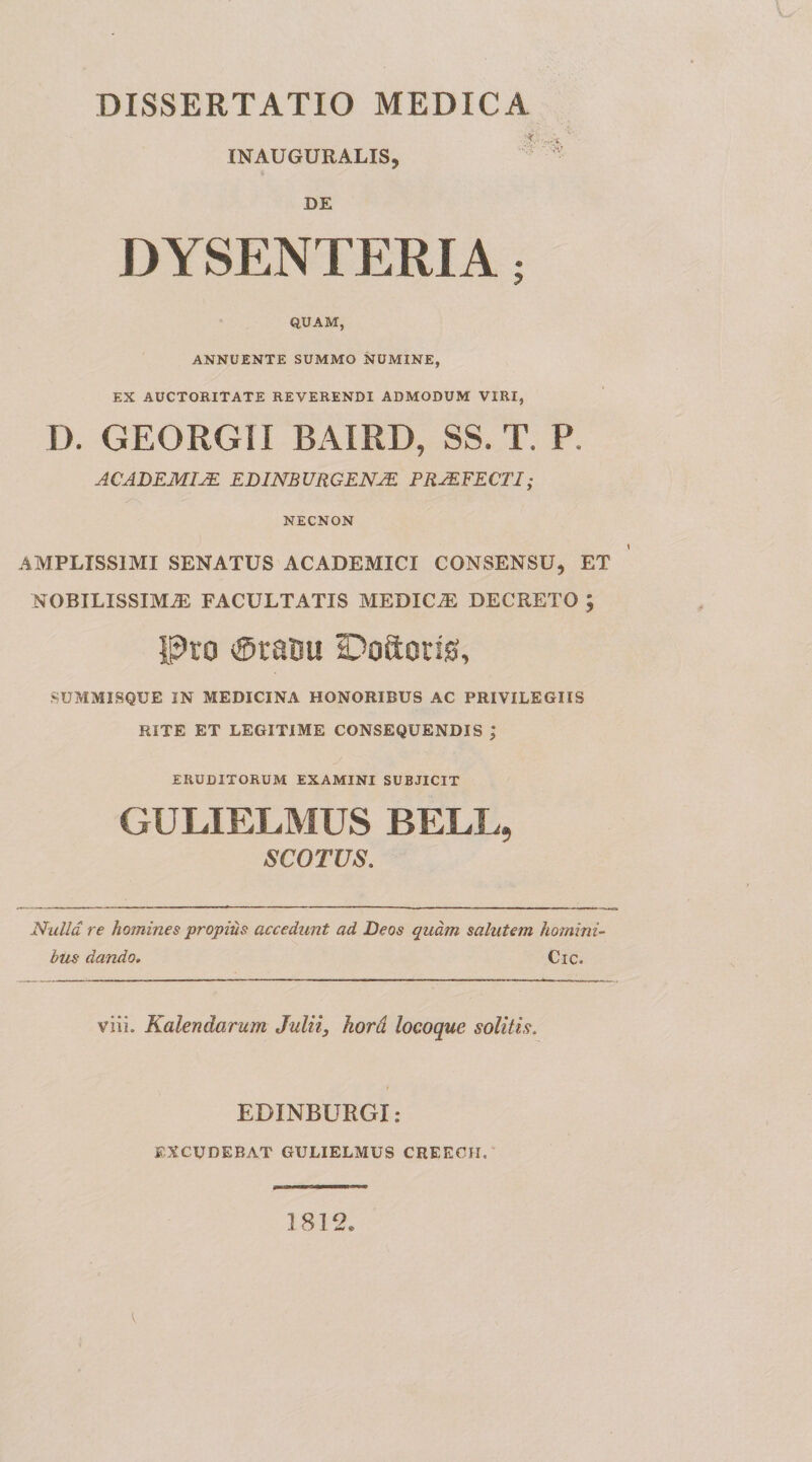 INAUGURALIS, DE “ - H- DYSENTERIA; QUAM, ANNUENTE SUMMO NUMINE, EX AUCTORITATE REVERENDI ADMODUM VIRI, D. GEORGII BAIRD, SS. T. P. ACJDEMIJE EBINBURCENJE PROFECTI; NECNON AMPLISSIMI SENATUS ACADEMICI CONSENSU, ET NOBILISSIMA FACULTATIS MEDICA DECRETO ; l^to ®ra!3u ©oftorig, SUMMISQUE IN MEDICINA HONORIBUS AC PRIVILEGIIS RITE ET LEGITIME CONSEQUENDIS ; ERUDITORUM EXAMINI SUBJICIT GULIELMUS BELL, SCOTVS. Nulla re homines propius accedunt ad Deos quam salutem homini¬ bus dando, Cic. viii. Kalendarum Julii, hord locoque solitis. EDINBURGI: EXCUDEBAT GULIELMUS CREECII.