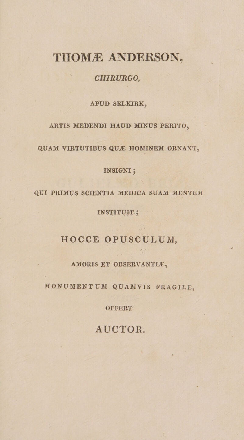 THOMiE ANDERSON, CHIRURGO, APUD SELKIRK, ARTIS MEDENDI HAUD MINUS PERITOj QUAM VIRTUTIBUS QUiE HOMINEM ORNANT5 i INSIGNI ; QUI PRIMUS SCIENTIA MEDICA SUAM MENTEM INSTITUIT ; HOCCE OPUSCULUM, AMORIS ET OBSERVANTIiE^ MONUMENTUM QUAMVIS FRAGILE, OFFERT AUCTOR.
