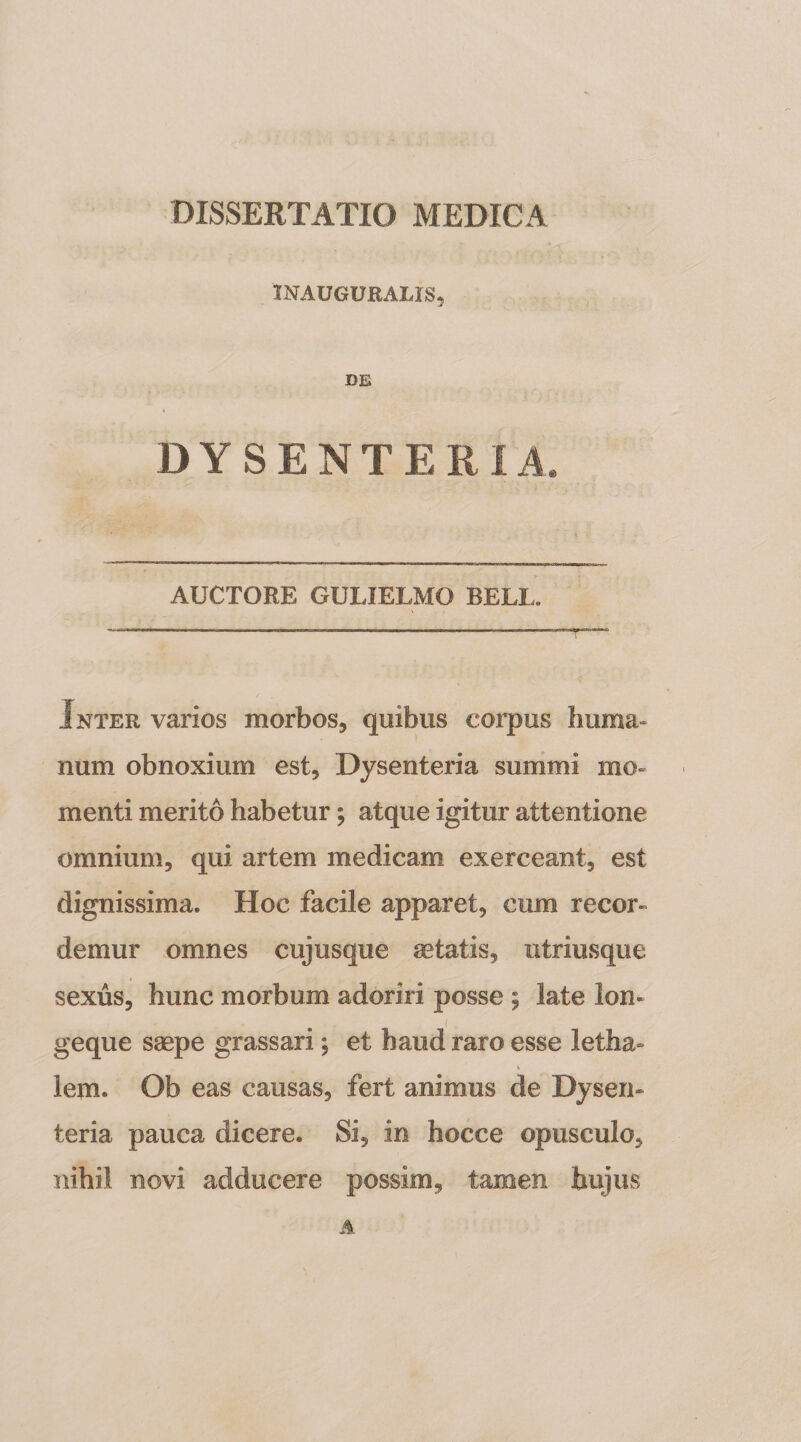 INAUGUHALIS, DE DYSENTERIA. AUCTORE GULIELMO BELL. Inter varios morbos, quibus coiqius huma¬ num obnoxium est. Dysenteria summi mo¬ menti merito habetur; atque igitur attentione omnium, qui artem medicam exerceant, est dignissima. Hoc facile apparet, cum recor» demur omnes cujusque aetatis, iitriusque sexus, hunc morbum adoriri posse 5 late lon- geque saepe grassari; et haud raro esse letha» lem. Ob eas causas, fert animus de Dysen¬ teria pauca dicere. Si, in hocce opusculo, nihil novi adducere possim, tamen hujus