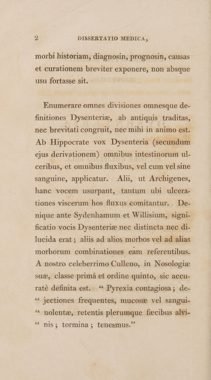 morbi historiam, diagnosin, prognosin, causas et curationem breviter exponere, non absque usu fortasse sit. Enumerare omnes divisiones omnesque de¬ finitiones Dysenteriae, ab antiquis traditas, nec brevitati congruit, nec mihi in animo est. Ab Hippocrate vox Dysenteria (secundum ejus derivationem) omnibus intestinorum ul¬ ceribus, et omnibus fluxibus, vel cum vel sine sanguine, applicatur. Alii, ut Archigenes, hanc vocem usurpant, tantum ubi ulcera¬ tiones viscerum hos fluxus comitantur. De¬ nique ante Sydenhamum et Willisium, signi¬ ficatio vocis Dysenteriae nec distincta nec di¬ lucida erat; aliis ad alios morbos vel ad alias morborum combinationes eam referentibus. A nostro celeberrimo Culleno, in Nosologiae suae, classe prima et ordine quinto, sic accu¬ rate definita est. “ Pyrexia contagiosa j de- “ jectiones frequentes, mucosae vel sangui- nolentae, retentis plerumque'faecibus alvi- “ nis ; tormina *, tenesmus.”