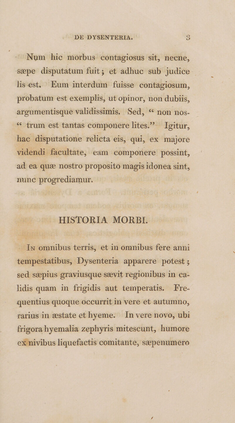 Num hic morbus contagiosus sit, necne, saepe disputatum fuit j et adhuc sub judice lis est. Eum interdum fuisse contagiosum, probatum est exemplis, ut opinor, non dubiis, argumentisque validissimis. Sed, non nos- “ trum est tantas componere lites.’’ Igitur, hac disputatione relicta eis, qui, ex majore videndi facultate, eam componere possint, ad ea quae nostro proposito magis idonea sint, nunc progrediamur. HISTORIA MORBI, In omnibus terris, et in omnibus fere anni tempestatibus. Dysenteria apparere potest; sed saepius graviusque ssevit regionibus in ca¬ lidis quam in frigidis aut temperatis. Fre¬ quentius quoque occurrit in vere et autumno, rarius in aestate et hyeme. In vere novo, ubi frigora hyemalia zephyris mitescunt, humore ex nivibus liquefactis comitante, saepenumero