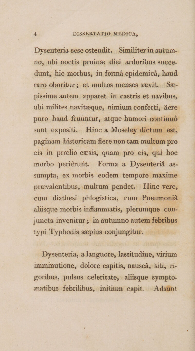 Dysenteria sese ostendit. Similiter in autum« no, ubi noctis pruinas diei ardoribus succe¬ dunt, hic morbus, in forma epidemica, haud raro oboritur; et multos menses ssevit. Sae¬ pissime autem apparet in castris et navibus, ubi milites navitseque, nimium conferti, aere puro haud fruuntur, atque humori continuo sunt expositi. Hinc a Moseley dictum est, paginam historicam flere non tam multum pro eis in proelio caesis, quam pro eis, qui hoc morbo peri&amp;uiit. Forma a Dysenteria as¬ sumpta, ex morbis eodem tempore maxime praevalentibus, multum pendet. Hinc vere, cum diathesi phlogistica, cum Pneumonia aliisque morbis inflammatis, plerumque con¬ juncta invenitur; in autumno autem febribus typi Typhodis sgepius conjungitur. Dysenteria, a languore, lassitudine, virium imminutione, dolore capitis, nausea, siti, ri¬ goribus, pulsus celeritate, aliisque sympto¬ matibus febrilibus, initium capit. Adsunt