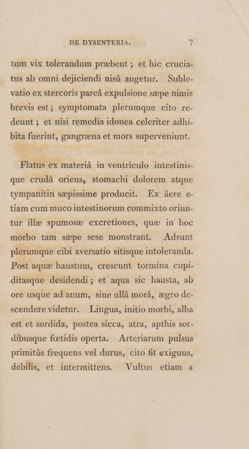tum vix tolerandum praebent; et hic crucia¬ tus ab omni dejiciendi nisu augetur. Suble¬ vatio ex stercoris parca expulsione saepe nimis brevis est; symptomata plerumque cito re¬ deunt ; et nisi remedia idonea celeriter adhi¬ bita fuerint, gangraena et mors superveniunt. Flatus ex materia in ventriculo intestinis¬ que cruda oriens, stomachi dolorem atque tympanitin saepissime producit. Ex aere e- tiam cum muco intestinorum commixto oriun¬ tur illae spumosae excretiones, quae in hoc morbo tam saepe sese monstrant. Adsunt plerumque cibi aversatio sitisque intoleranda. Post aquae haustum, crescunt tormina cupi¬ ditasque desidendi; et aqua sic hausta, ab ore usque ad anum, sine ulla mora, aegro de¬ scendere videtur. Lingua, initio morbi, alba est et sordida, postea sicca, atra, apthis sor¬ dibusque foetidis operta. Arteriarum pulsus primitus frequens vel durus, cito fit exiguus, debilis, et intermittens. Vultus etiam a