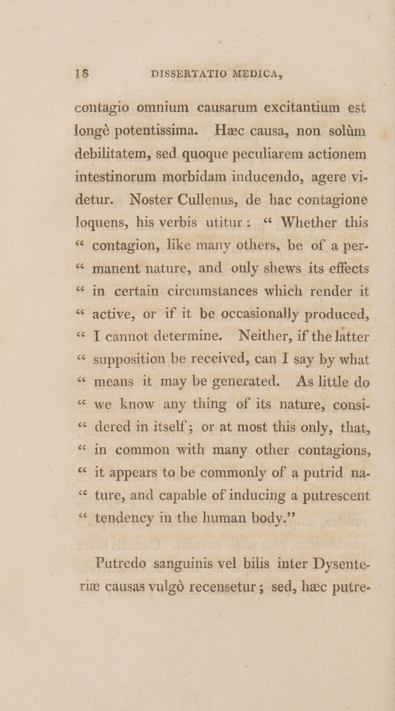 contagio omnium causarum excitantium est longe potentissima. Haec causa, non solum debilitatem, sed quoque peculiarem actionem intestinorum morbidam inducendo, agere vi¬ detur. Noster Cullenus, de hac contagione loquens, his verbis utitur : Whether this contagion, like maiiy others, be of a per- manent nature, and only shews its efFects in certain circumstances which render it active, or if it be occasionally produced, c “ I cannot determine. Neither, if thelatter supposition be received, can I say by what means it may be generated. As little do “ we know any thing of its nature, consi- dered in itself j or at most this only, that, in common with many other contagions, it appears to be commonly of a putrid na- ture, and capable of inducing a putrescent tendency in the human body.’’ \ Putredo sanguinis vel bilis inter Dysente¬ ria causas vulgo recensetur; sed, haec putre-
