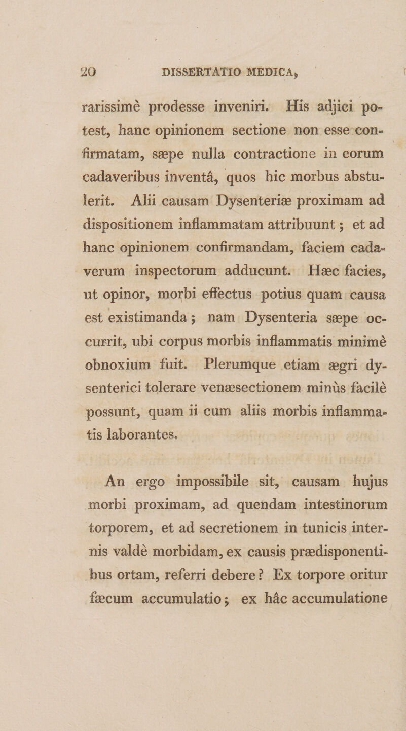 rarissime prodesse inveniri. His adjici po« test, hanc opinionem sectione non esse con¬ firmatam, saepe nulla contractione in eorum cadaveribus inventa, quos hic morbus abstu¬ lerit. Alii causam Dysenteriae proximam ad dispositionem inflammatam attribuunt; et ad hanc opinionem confirmandam, faciem cada¬ verum inspectorum adducunt. Haec facies, ut opinor, morbi effectus potius quam causa est existimanda; nam Dysenteria saepe oc¬ currit, ubi corpus morbis inflammatis minime obnoxium fuit. Plerumque etiam aegri dy¬ senterici tolerare venaesectionem minus facile possunt, quam ii cum aliis morbis inflamma¬ tis laborantes. An ergo impossibile sit, causam hujus morbi proximam, ad quendam intestinorum torporem, et ad secretionem in tunicis inter¬ nis valde morbidam, ex causis pr^disponenti- bus ortam, referri debere ? Ex torpore oritur faecum accumulatio j ex hac accumulatione