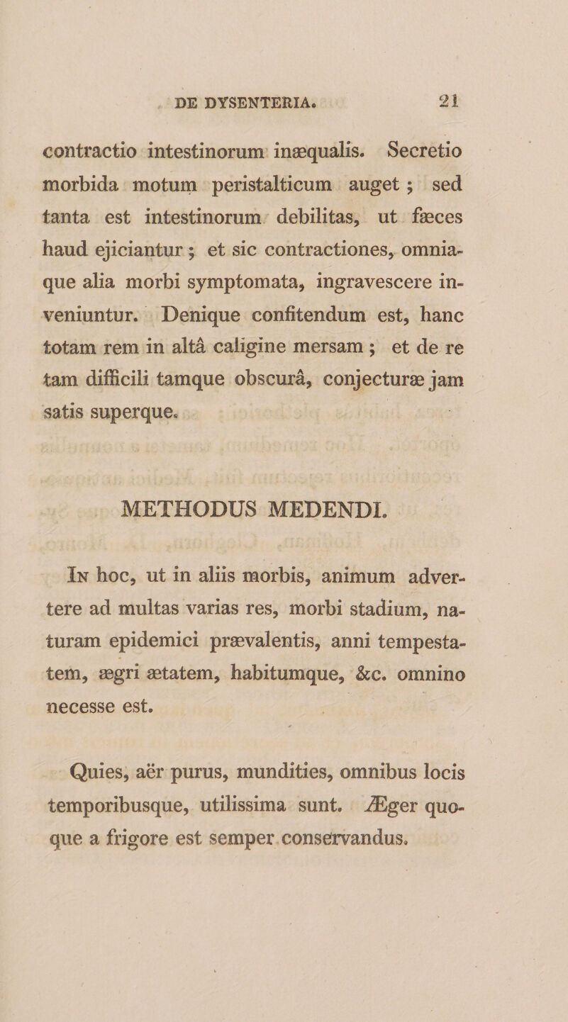 contractio intestinorum insequalis. Secretio morbida motum peristalticum auget; sed tanta est intestinorum debilitas, ut faeces haud ejiciantur ; et sic contractiones, omnia- que alia morbi symptomata, ingravescere in¬ veniuntur. Denique confitendum est, hanc totam rem in alta caligine mersam ; et de re tam difficili tamque obscura, conjecturae jam satis superque. METHODUS MEDENDI. In hoc, ut in aliis morbis, animum adver¬ tere ad multas varias res, morbi stadium, na¬ turam epidemici praevalentis, anni tempesta¬ tem, gegri aetatem, habitumque, &amp;c. omnino necesse est. Quies, aer purus, mundities, omnibus locis temporibusque, utilissima sunt, ^ger quo¬ que a frigore est semper conservandus.