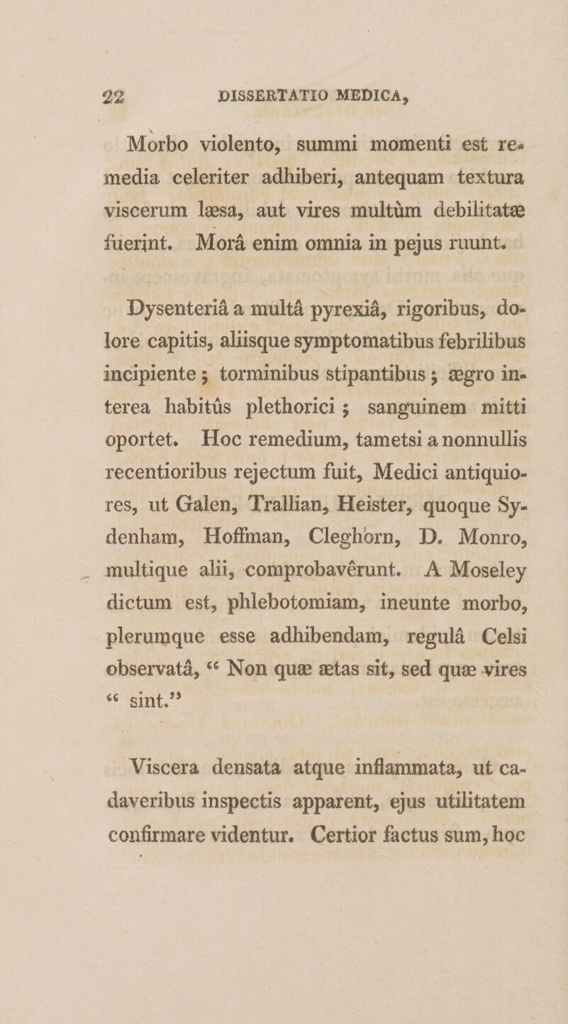 Morbo violento, summi momenti est re^ media celeriter adhiberi, antequam textura viscerum laesa, aut vires multum debilitatae fuerint. Mora enim omnia in pejus ruunt. Dysenteria a multa pyrexia, rigoribus, do¬ lore capitis, aliisque symptomatibus febrilibus incipiente 5 torminibus stipantibus j aegro in¬ terea habitus plethorici 5 sanguinem mitti oportet. Hoc remedium, tametsi a nonnullis recentioribus rejectum fuit, Medici antiquio¬ res, ut Galen, Trallian, Heister, quoque Sy- denham, HofFman, Cleghbrn, D. Monro, multique alii, comprobaverunt. A Moseley dictum est, phlebotomiam, ineunte morbo, plerumque esse adhibendam, regula Celsi observata, Non quae aetas sit, sed quse vires sint.’* Viscera densata atque inflammata, ut ca¬ daveribus inspectis apparent, ejus utilitatem confirmare videntur. Certior factus sum, hoc