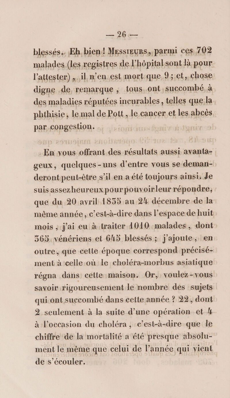 blessés. Eh bien ! Messieurs, parmi ces 702 malades (les registres de l’hôpital sont là pour l’attester), il n’en est mort que 9 ; et, chose digne de remarque , tous ont succombé à des maladies réputées incurables, telles que la phthisie, le mal de Pott, le cancer et les abcès par congestion. En vous offrant des résultats aussi avanta¬ geux, quelques-uns d’entre vous se deman¬ deront peut-être s’il en a été toujours ainsi. Je suis assezheureuxpourpouvoirleur répondre, que du 20 avril 1855 au 21 décembre de la même année, c’est-à-dire dans l’espace de huit mois, j’ai eu à traiter 1010 malades, dont 565 vénériens et 615 blessés ; j’ajoute, en outre, que cette époque correspond précisé¬ ment à celle où le choléra-morbus asiatique rémia dans cette maison. Or, voulez-vous savoir rigoureusement le nombre des sujets qui ont succombé dans cette année ? 22, dont 2 seulement à la suite d’une opération et 1 à l’occasion du choléra, c’est-à-dire que le chiffre de la mortalité a été presque absolu¬ ment le même que celui de l’année qui vient de s’écouler.