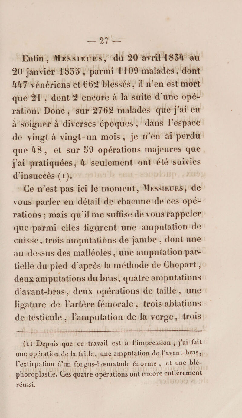 Enlin , Messieurs, du 20 avril 1834 au 20 janvier 1835 , parmi 1109 malades, dont 447 vénériens et 662 blessés, il n’en est mort que 21 , dont 2 encore à la suite d’une opé¬ ration. Donc, sur 2762 malades que j’ai eu à soigner à diverses époques , dans l’espace de vingt à vingt-un mois , je n’en ai perdu que 48, et sur 59 opérations majeures que j’ai pratiquées, 4 seulement ont été suivies d’insuccès (i). Ce n’est pas ici le moment, Messieurs, de vous parler en détail de chacune de ces opé¬ rations ; mais qu’il me suffise de vous rappeler que parmi elles figurent une amputation de cuisse, trois amputations de jambe , dont une au-dessus des malléoles, une amputation par¬ tielle du pied d’après la méthode de Chopart, deux amputations du bras, quatre amputations d’avant-bras, deux opérations de taille, une ligature de l’artère fémorale , trois ablations de testicule, l’amputation de la verge, trois (i) Depuis que ce travail est à l’impression , j’ai fait une opération de la taille, une amputation de l’avant-bras, l’extirpation d’un fongus-hœmatode énorme , et une Die— phoroplastie. Ces quatre opérations ont encore entièrement réussi.