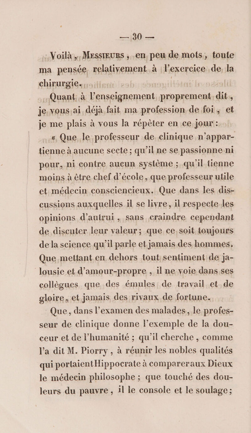 Voilà , Messieurs , en peu de mots, toute ma pensée relativement à l’exercice de la - / chirurgie. Quant à l’enseignement proprement dit, je vous ai déjà fait ma profession de foi , et je me plais à vous la répéter en ce jour : « Que le professeur de clinique n’appar¬ tienne à aucune secte ; qu’il ne se passionne ni pour, ni contre aucun système ; qu’il tienne moins à être chef d’école, que professeur utile et médecin consciencieux. Que dans les dis¬ cussions auxquelles il se livre, il respecte les opinions d’autrui , sans craindre cependant de discuter leur valeur; que ce soit toujours de la science qu’il parle et jamais des hommes. Que mettant en dehors tout sentiment de ja¬ lousie et d’amour-propre , il ne voie dans ses collègues que des émules de travail et de gloire, et jamais des rivaux de fortune. Que, dans l’examen des malades, le profes¬ seur de clinique donne l’exemple de la dou¬ ceur et de l’humanité ; qu’il cherche , comme l’a dit M. Piorry , à réunir les nobles qualités qui portaient Hippocrate à comparer aux Dieux le médecin philosophe ; que touché des dou¬ leurs du pauvre , il le console et le soulage ;