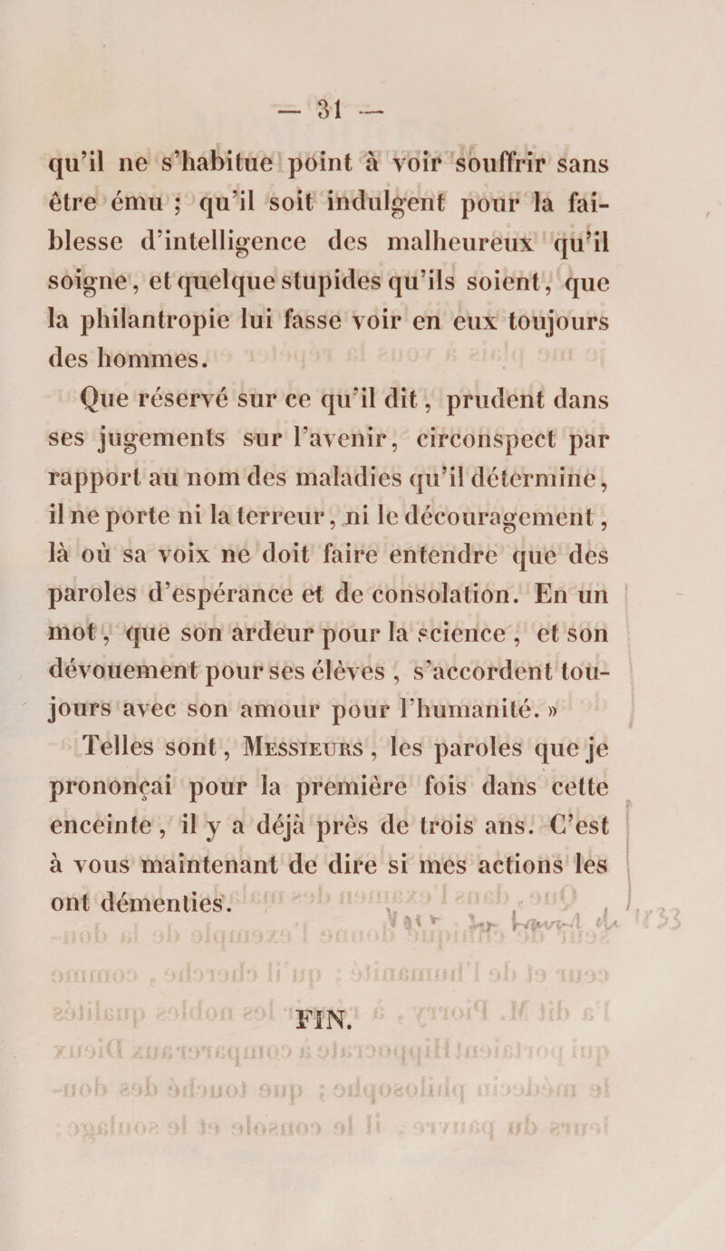 qu’il ne s’habitue point à voir souffrir sans être ému ; qu’il soit indulgent pour la fai¬ blesse d’intelligence des malheureux qu’il soigne, et quelque stupides qu’ils soient, que la philantropie lui fasse voir en eux toujours des hommes. Que réservé sur ce qu’il dit, prudent dans ses jugements sur l’avenir, circonspect par rapport au nom des maladies qu’il détermine, il ne porte ni la terreur, ni le découragement, là où sa voix ne doit faire entendre que des paroles d’espérance et de consolation. En un mot, que son ardeur pour la science , et son dévouement pour ses élèves , s’accordent tou¬ jours avec son amour pour l’humanité. » Telles sont, Messieurs , les paroles que je prononçai pour la première fois dans cette enceinte, il y a déjà près de trois ans. C’est à vous maintenant de dire si mes actions les ont démenties. s ; * >_ *ï' ® ^ rVÎM/v-'4 •; - \ ) U #> \ y >1 il 11 ? ' ? £ * tï i : 11 • ' I ’ * ÏJ i) .î * \ H * f M ) > ; H ■ I f U] FIN.