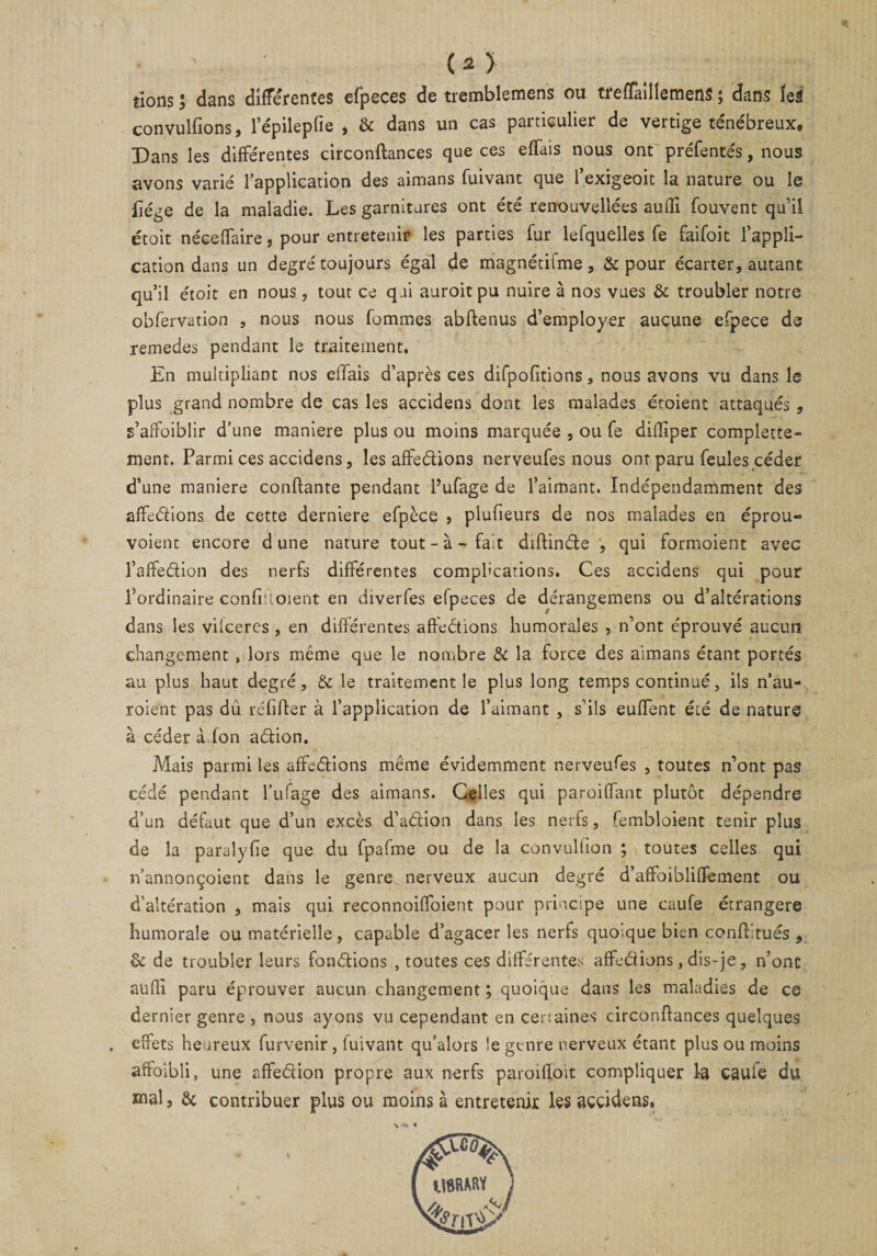 lions ; dans différentes efpeces de tremblemens ou treflaillemens ; dans tel convulfions, l’épilepfie , & dans un cas particulier de vertige ténébreux. Dans les différentes circonftances que ces effais nous ont préfentés, nous avons varié l’application des aimans fuivant que l’exigeoit la nature ou le fiége de la maladie. Les garnitures ont été renouvelles suffi fouvent qu’il étoit néceffaire, pour entretenir les parties fur lefquelles fe faifoit l’appli¬ cation dans un degré toujours égal de magnétifme, & pour écarter, autant qu’il étoit en nous, tout ce qui auroit pu nuire à nos vues & troubler notre obfervation , nous nous fommes abftenus d’employer aucune efpece de remedes pendant le traitement. En multipliant nos effais d’après ces difpofitions, nous avons vu dans le plus grand nombre de cas les accidens dont les malades étoient attaqués , s’affoiblir d’une maniéré plus ou moins marquée , ou fe diffiper complette- ment. Parmi ces accidens, les affrétions nerveufes nous ont paru feules céder d’une maniéré confiante pendant l’ufage de l’aimant. Indépendamment des affedions de cette derniere efpèce , plufieurs de nos malades en éprou- voient encore dune nature tout - à - fait diftinde , qui formoient avec l’aftedion des nerfs différentes complications. Ces accidens qui pour l’ordinaire confiuoient en diverfes efpeces de dérangemens ou d’altérations dans les vilceres, en différentes affedions humorales , n’ont éprouvé aucun changement * lors même que le nombre & la force des aimans étant portés au plus haut degré, & le traitement le plus long temps continué, ils n’au- roient pas dû réfifler à l’application de l’aimant , s’ils euffent été de nature à céder à fon adion. Mais parmi les affedions même évidemment nerveuses , toutes n’ont pas cédé pendant l’iifage des aimans. Celles qui paroiffant plutôt dépendre d’un défaut que d’un excès d’adion dans les nerfs, fembloient tenir plus de la paralyfie que du fpafme ou de la convulfion ; toutes celles qui n’annonçoient dans le genre nerveux aucun degré d’affoibliffement ou d’altération , mais qui reconnoiffoient pour principe une caufe étrangère humorale ou matérielle, capable d’agacer les nerfs quo.que bien conftitués , & de troubler leurs fondions , toutes ces différentes affedions, dis-je, n’ont auffi paru éprouver aucun changement ; quoique dans les maladies de ce dernier genre , nous ayons vu cependant en certaines circonftances quelques effets heureux furvenir, fuivant qu’alors le genre nerveux étant plus ou moins affoibli, une affedion propre aux nerfs paroiftoit compliquer 1-3 caufe du mal, & contribuer plus ou moins à entretenir les accidens. U8RMW