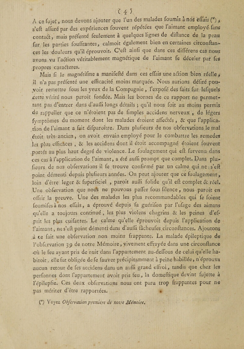 A es fujeù, nous devons ajouter que l’un des malades fournis ànôs ëftais (*) 3 s’eft affuré par des expériences fouvenr répétées que l’aimant employé fans contaél, mais préfente feulement a quelques lignes de diftance de la peau fur les parties fouffrantes, calmoit également bien en certaines circonftan- ces les douleurs qu il eprouvoit. C eft amfi que dans ces differens cas nous avons vu 1’aélion véritablement magnétique de l’aimant fe déceler par fes propres caraéteres. Mais fi le magnétifme a manifefté dans ces effais une aélion bien réelle 9 il n’a pas préfenté une efficacité moins marquée. Nous aurions déliré pou¬ voir remettre fous les yeux de la Compagnie , l’expofé des faits fur lefquels cette vérité nous paroît fondée. Mais les bornes de ce rapport ne permet¬ tant pas d’entrer dans d’auffi longs détails ; qu’il nous foit au moins permis de rappeîler que ce n’étoient pas de (impies accidens nerveux , de légers fymptômes du moment dont les malades étoient affectés, &amp; que l’applica¬ tion de l’aimant a fait difparoîcre. Dans plufïeurs de nos obfervations le mal était très-ancien, on avoit envain employé pour le combattre les remedes les plus efficaces , &amp; les accidens dont il étoit accompagné étoient fouvent portés au plus haut degré de violence. Le foulagement qui eft furvenu dans ces cas à l’application de l’aimant, a été auffi prompt que complet. Dans pla¬ ceurs de nos obfervations il fe trouve confirmé par un calme qui ne s’eft point démenti depuis plufïeurs années. On peut ajouter que ce foulagement, loin d’être leger &amp; fuperfciel , paroît auffi folide qu’il eft complet de réel, JJ ne oofervation que nous ne pouvons paiTer fous fuence , nous paioit en offrir la preuve. Une des malades les plus recommandables qui fe foient foumifes à nos effais, a éprouvé depuis fa guérifon par i’ufage des aimans quelle a toujours continué , les plus violens chagrins &amp; les peines d’ef- prit les plus cuifantes. Le calme qu’elle éprouvoit depuis l’application de l’aimant, nes’eft point démenti dans d’auffi fâcheufes circonftances. Ajoutons à ce fait une obfervation non moins frappante. La malade épileptique de l’obfervation 39 de notre Mémoire, vivement effrayée dans une circonftance 4DÙ le feu ayant pris de nuit dans l’appartement au-deftbus de celui qu’elle ha- bitoit. elle fut obligée de fe fauver précipitamment à peine habillée, n'éprouva aucun retour de fes accidens dans un auffi grand effroi, tandis que chez les perfonnes dont l’appartement avoit pris feu, la domeftique devint fujette à l’épilephe. Ces deux obfervations nous ont paru trop frappantes pour ne pas mériter d’être rapportées. O Voyez, Obfervation premiers de notre Mémoire.