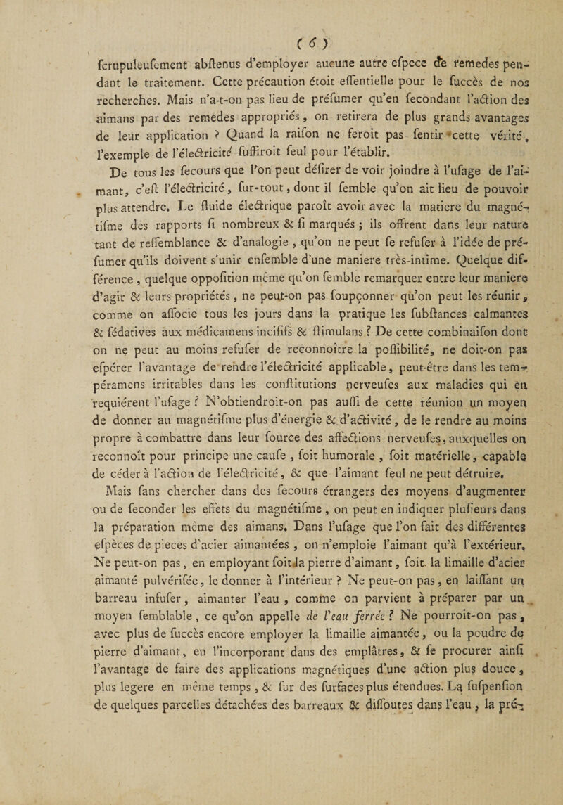 fcrupuleufement abffenus d’employer aucune autre efpece de remedes pen¬ dant le traitement. Cette précaution étoit effentielle pour le fuccès de nos recherches. Mais n’a-t-on pas lieu de préfumer qu’en fécondant l’adion des aimans par des remedes appropriés, on retirera de plus grands avantages de leur application ? Quand la raifon ne feroit pas fentir'cette vérité, l’exemple de l’éledricité fuffiroit feul pour l’établir. De tous les fecours que Ton peut délirer de voir joindre à l’ufage de l’ai¬ mant, c’efi: l’éledricité, fur-tout, dont il femble qu’on ait lieu de pouvoir plus attendre. Le fluide éledrique paroît avoir avec la matière du magné- tifme des rapports fi nombreux 8c fi marqués ; ils offrent dans leur nature tant de relfemblance 8c d’analogie , qu’on ne peut fe refufer à l’idée de pré¬ fumer qu’ils doivent s’unir enfemble d’une maniéré très-intime. Quelque dif¬ férence , quelque oppofition même qu’on femble remarquer entre leur maniéré d’agir &amp; leurs propriétés, ne peut*on pas foupçonner qù’on peut les réunir, comme on affocie tous les jours dans la pratique les fubftances calmantes 8c fédatives aux médicamens incififs 8c ftimulans ? De cette combinaifon dont on ne peut au moins refufer de reconnoîtrç la poflibilité, ne doit-on pas efpérer l’avantage de rendre l’éledricité applicable, peut-être dans les tem- péramens irritables dans les conflitutions nerveufes aux maladies qui en requièrent l’ufage l N’obtiendroit-on pas aufïi de cette réunion un moyen de donner au magnétifme plus d’énergie 8c d’adivité, de le rendre au moins propre à combattre dans leur fource des affections nerveufes, auxquelles on reconnoît pour principe une caufe , foit humorale , foit matérielle, capablQ de céder à l’adion de l’éledricité, 8c que l’aimant feul ne peut détruire. Mais fans chercher dans des fecours étrangers des moyens d’augmenter ou de féconder les effets du magnétifme , on peut en indiquer plufieurs dans la préparation même des aimans. Dans l’ufage que l’on fait des différentes çfpèces de pièces d'acier aimantées , on n’emploie l’aimant qu’à l’extérieur. Ne peut-on pas, en employant foit-la pierre d’aimant, foit- la limaille d’acier aimanté pulvérifée, le donner à l’intérieur ? Ne peut-on pas, en laiffant un barreau infufer, aimanter l’eau , comme on parvient à préparer par un moyen femblable , ce qu’on appelle de Veau ferrée ? Ne pourroit-on pas , avec plus de fuccès encore employer la limaille aimantée, ou la poudre de pierre d’aimant, en l’incorporant dans des emplâtres, 8c fe procurer ainfi l’avantage de faire des applications magnétiques d’une adion plus douce 9 plus legere en même temps, &amp; fur des furfacesplus étendues. La fufpenfion de quelques parcelles détachées des barreaux 8c diffoutes dans l’eau , la pré-