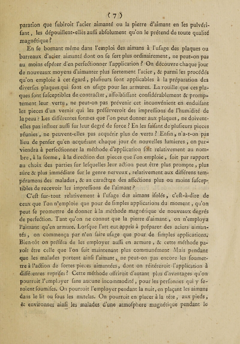 paration que (ubiroît l’acier aimanté ou la pierre d’aimant en les pulvéri- fant, les dépouillent-elles aufii. abfolument qu’on le prétend de toute qualité magnétique ? En fe bornant même dans l’emploi des aimans à l’ufage des plaques ou barreaux d’acier aimanté dont on fe fert plus ordinairement, ne peut-on pas au moins efpérer d’en perfeétionner l’application ? On découvre chaque jour de nouveaux moyens d’aimanter plus fortement l’acier, &amp; parmi les procédés qu’on emploie à cet égard, plufieurs font applicables à la préparation des diverfes plaques qui font en ufage pour les armures. La rouille que ces pla¬ ques font fufceptibles de contracter, afifoibliiïant confidérablement &amp; promp¬ tement leur vertu, ne peut-on pas prévenir cet inconvénient en endüifant les pièces d’un vernie qui les préferveroit des impreffions de l’humidité de la peau ? Les différentes formes que l’on peut donner aux plaques, ne doivent- elles pas influer auffi fur leur degré de force ? En les faifant de plufieurs pièces réunies, ne peuvent-elles pas acquérir plus de vertu : Enfin, n’a-t-on pas lieu de penfer qu’en acquérant chaque jour de nouvelles lumières , on par¬ viendra à perfeétionner la méthode d’application foit relativement au nom¬ bre, à la forme , à la direétion des pièces que l’on emploie , foit par rapport au choix des parties fur lefquelles leur aétion peut être plus prompte , plus sûre &amp; plus immédiate fur le genre nerveux, relativement aux différens tem- péramens des malades , &amp; au caraéteje des affeétions plus ou moins fufcep¬ tibles de recevoir les impreffions de l’aimant ? C’eft fur-tout relativement à l’ufage des aimans ifolés, c’eft-à-dîre de ceux que l’on n’emploie que pour de fimples applications du moment, qu’oii peut fe promettre de donner à la méthode magnétique de nouveaux degrés de perfeéfion. Tant qu’on ne connut que la pierre d’aimant , on n’employa l’aimant qu’en armure. Lorfque l’art eut appris à préparer des aciers aiman¬ tés , on commença par n’en faire ufage que pour de fimples applications,' Bien-tôt on préféra de les employer auffi en armure , &amp; cette méthode pa¬ raît être celle que l’on fuit maintenant plus communément Mais pendant que les malades portent ainfi l’aimant, ne peut-on pas encore les foumet- tre à l’adion de fortes pièces aimantées, dont on réitéreroit l’application à diffétentes reprifes ? Cette méthode offrirait d’autant plus d’avantages qu’on pourroit l’employer fans aucune incommodité, pour les perfonnes qui y fe¬ raient foumifes, On pourroit l’employer pendant la nuit, en plaçant les aimans dans le lit ou fous les matelas. On pourroit en placer à la tête, aux pieds, &amp; environner ainfi les malades d’une atmofphere magnétique pendant le