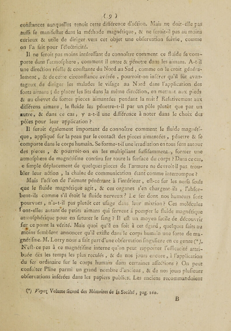 confiances auxquelles tenoit cette différence d’a&ion. Mais ne doit-elle pas àuffi fe manife lier dans la méthode magnétique, & ne feroit-iî pas au moins curieux & utile de diriger vers cet objet une obfervation fuivie, comme on fa fait pour l’éleétricité. Il ne feroit pas moins intéreflant de connoître comment ce fluide fe com¬ porte dans fatmofphere , comment il entre & pénétré dans les aimans. A-t-il line direction réelle & confiante du Nord au Sud , comme on le croit généra¬ lement, & de cette circonfiance avérée , pourroit-on inférer qu’il fût avan¬ tageux de diriger les malades le vifage au Nord dans l’application des forts aimans ; de placer les lits dans la même direélion , en mettant aux pieds & au chevet de fortes pièces aimantées pendant la nuit ? Relativement aux différens aimans, le fluide les pénetre-t-il par un. pôle plutôt que par un autre, & dans ce cas, y a-t-il une différence à noter dans le choix des pôles pour leur application ? Il feroit également important de connoître comment le fluide magnéti¬ que, appliqué fur la peau par le contact des pièces aimantées, pénétré 8c fe comporte dans le corps humain. Se forme-t-il une irradiation en tous fens autour* des pièces , 8c pourroit-on en les multipliant fuffifamment , former une atmolphere de magnétifme continu fur toute la furface du corps ? Dans ce cas, e Ample déplacement de quelques pièces de l’armure ne devroit-il pas trou¬ bler leur aétion , la chaîne de communication étant comme interrompue ? Mais faél'on de faimant pénétrant à l’intérieur , eft-ce fur les nerfs feuls que le fluide magnétique agit, 8c ces organes s’en chargent-ils , fabfor- bent-iïs comme s’il étoit le fluide nerveux ? Le' fer dont nos humeurs font pourvues, n’a-t-il pas plutôt cet ufage dans leur mixtion? Ces molécules font-elles autant de petits aimans qui fervent à pomper le fluide magnétique atmofphérique pour en faturer le fang ? Tl eft un moyen facile de découvrir fur ce point la vérité. Mais quoi qu’il en foit à cet égard, quelques faits au moins fembîent annoncer qu’il exifle dans le corps humain une forte de ma¬ gnétifme. M. Lorry nous a fait part d’une obfervation finguîiere en ce genre (*), N’efl-cepas à ce magnétifme interne qu’on peu: rapporter l’eflicacité attri¬ buée dès les temps les plus reculés , & de nos fours encore, à l’application du fer ordinaire fur le corps humain dans certaines affeéHons ? On peut confüiter Pline parmi un grand nombre d anciens , 8c de nos jours plufleurs- obiervations inférées dans les papiers publics* Les anciens recommandoient (*) Foy<?i Volume fécond des Mémoire? de la Société, pag. 160. B
