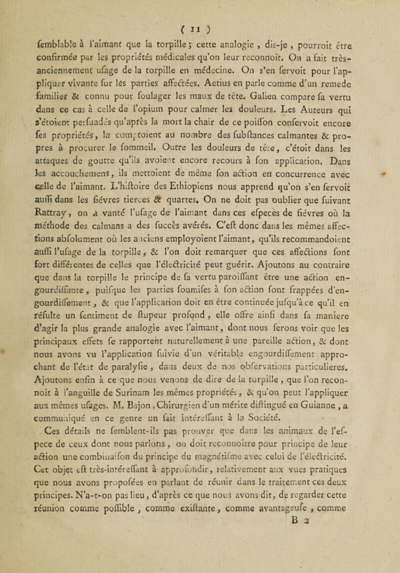 femblable à l’aimant que îa torpille ; cette analogie , dis-je , pourroit être confirmée par les propriétés médicales qu’on leur reconnoît. On a fait très- anciennement ufage de la torpille en médecine. On s’en fervoit pour l’ap¬ pliquer vivante fur îês parties affrétées. Aetius en parle comme d’un remede familier & connu pour foulager les maux de tête. Galien compare fa vertu dans ce cas à celle de l’opium pour calmer les douleurs. Les Auteurs qui s’étoient peifuadJs qu’après la mort la chair de ce poiffon confervoit encore fes propriétés, la com;toient au nombre des fubfîances calmantes & pro¬ pres à procurer le fommeil. Outre les douleurs de tête, c’étoit dans les attaques de goutte qu’ils avoient encore recours à fon application. Dans les accouchemens, ils mettoient de même fon adion ed concurrence avec celle de l’aimant. L’hlftoire des Ethiopiens nous apprend qu’on s’en fervoit aufïi dans les fièvres tierces & quartes. On ne doit pas oublier que fuivant Rattray, on a Vanté l’ufage de l’aimant dans ces efpeces de fièvres où la méthode des caïmans a des fuccès avérés. C’eft donc dans les mêmes affec¬ tions abfolument où les anciens employoient l’aimant, qu’ils recommandoienc aufïi l’ufage de la torpille, êc l’on doit remarquer que ces affedions font fort différentes de celles que l’éledricité peut guérir. Ajoutons au contraire que dans la torpille le principe de fa vertu paroiffant être une adion en- gourdiffante , puifque les parties foumifes à fon adion font frappées d’en- gourdiffement , & que l’application doit en être continuée jufqu’à ce qu’il en réfulte un fentiment de flupeur profond , elle offre ainfi dans fa maniéré d’agir îa plus grande analogie avec l’aimant, dont nous ferons voir que les principaux effets fe rapportent naturellement à une pareille adion, & dont nous avons vu l’application fuivie d’un véritable engourdiffement appro¬ chant de l’état de paralyfie , dans deux de nos obfervations particulières. Ajoutons enfin à ce que nous venons de dire de la torpille , que l’on recon¬ noît à l’anguille de Surinam les mêmes propriétés, 6c qu’on peut l’appliquer aux mêmes ufages. M. Bajon , Chirurgien d’un mérite difHngué en Guianne , a communiqué en ce genre un fait intéreffant à la Société. Ces détails ne femblent-ils pas prouver que dans les animaux de fef- pece de ceux dont nous parlons, on doit reconnaître pour principe de leur adion une combinaifon du principe du magnétifme avec celui de l’éiedricité. Cet objet tft très-intéreffant à approfondir, relativement aux vues pratiques que nous avons propofées en parlant de réunir dans le traitement ces deux principes. N’a-t-on pas lieu, d’après ce que nous avons dit, de regarder cette réunion comme poffible , comme exiftante, comme avantageufe , comme B 2