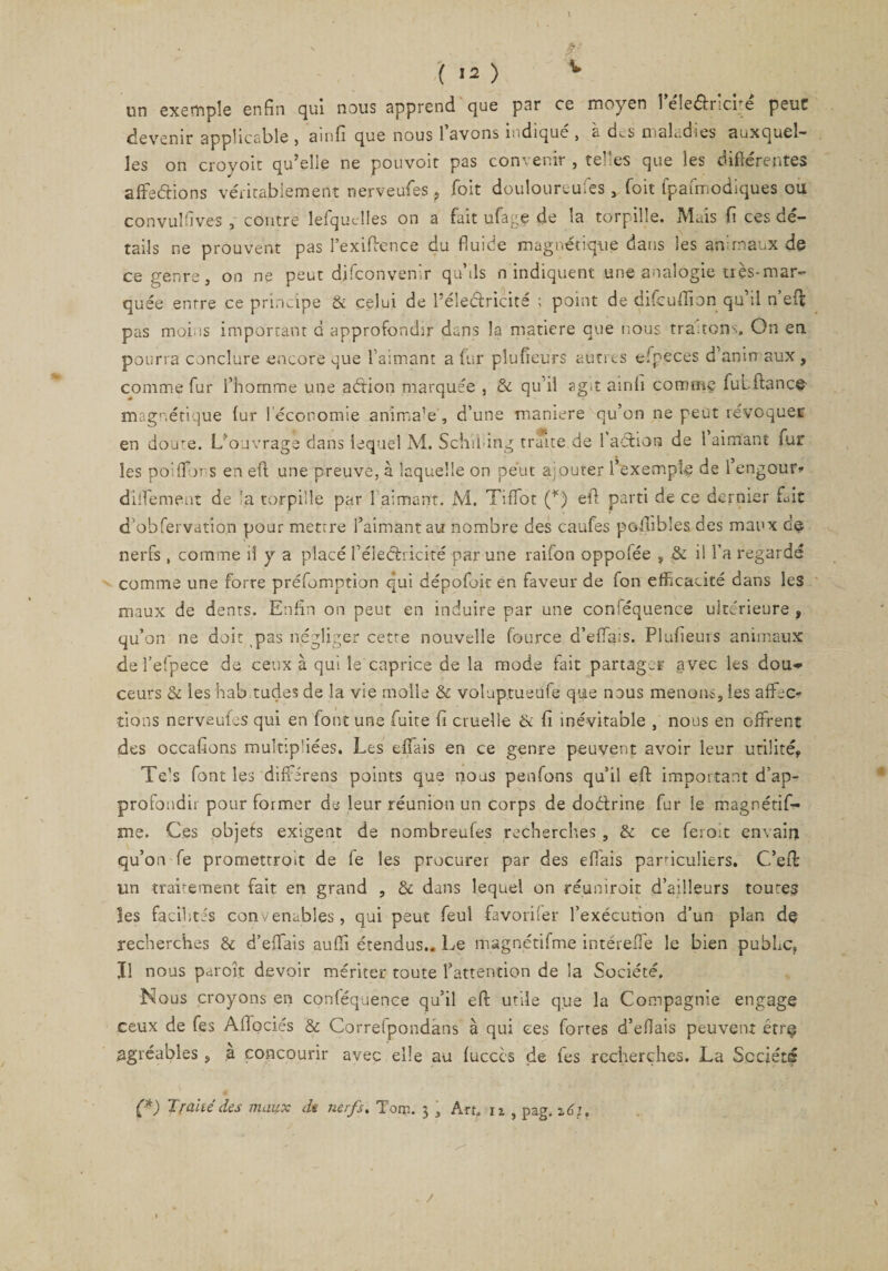 V tin exemple enfin qui nous apprend que par ce moyen 1 eleéiricite peut devenir applicable , ainfi que nous 1 avons ludique , à des maladies auxquel¬ les on croyoir qu’elle ne pouvoit pas convenir , telles que les différentes affections véritablement nerveufes ? foit doulourcufes, foit fpafmodiques ou convulfives , contre lefqudles on a fait ufage de la torpille. Mais fi ces dé¬ tails ne prouvent pas l’exiffence du fluide magnétique dans les animaux de ce genre, on ne peut difconvenir quMs n indiquent une analogie très-mar¬ quée entre ce principe &amp; celui de Léleélricite ; point de difcuffion qu il n eff pas moins important d approfondir dans la matière que nous traçons. On en pourra conclure encore ^ue l’aimant a fur plufieurs autres efpeces d’anin aux, comme fur l’homme une aétion marquée , de qu’il agit ainh comme fui flancs magnétique fur ! économie anima’e , d’une maniéré qu’on ne peut révoquer en doire. L'ouvrage dans lequel M. Schil ing truite de 1 action de 1 aimant ïur les poiffor s en eff une preuve, à laquelle on peut ajouter l’exemple de 1 engour* dilfement de :a torpille par 1 aimant. M, Tiffot (*) eff parti de ce dernier fait d’obfervatio.n pour mettre l’aimant au nombre des caufes poilibles des maux c!e nerfs, comme il y a placé l’éleéhicité par une raifon oppofée ? &amp; il fa regardé comme une forre préfomption qui dépofoit en faveur de fon efficacité dans les maux de dents. Enfin on peut en induire par une conféquence ultérieure , qu’on ne doit pas négliger cette nouvelle fource d’effais. Plufieurs animaux de l’efpece de ceux à qui le caprice de la mode fait partager avec les dou>* ceurs de les hab tudes de la vie molle &amp; voluptueufe que nous menons, les affec¬ tions nerveufes qui en font une fuite fi cruelle &amp; fi inévitable , nous en offrent des occafions multip'iées. Les effais en ce genre peuvent avoir leur utilité, Te's font les diffirens points que nous penfons qu’il eff important d’ap¬ profondir pour former de leur réunion un corps de doélrine fur le magnétis¬ me. Ces objets exigent de nombreufes recherches, &amp; ce feroit en\ain qu’on fe promettront de fe les procurer par des effais particuliers. C’efi: un traitement fait en grand , de dans lequel on réunirait d’ailleurs toutes les facilités convenables, qui peut feul favoriser l’exécution d’un plan de recherches &amp; d’effais auffi étendus.. Le magnétifme intéreffe le bien public, Il nous paroît devoir mériter toute l’attention de la Société, Nous croyons en conféquence qu’il eff utile que la Compagnie engage ceux de fes Affociés &amp; Correlpondans à qui ces fortes d’effais peuvent être agréables, a concourir avec elle au fucccs de fes recherches. La Société (*) Traité des maux dt nerfs. Tom. 3 , Art, iz , pag. z6i. . /