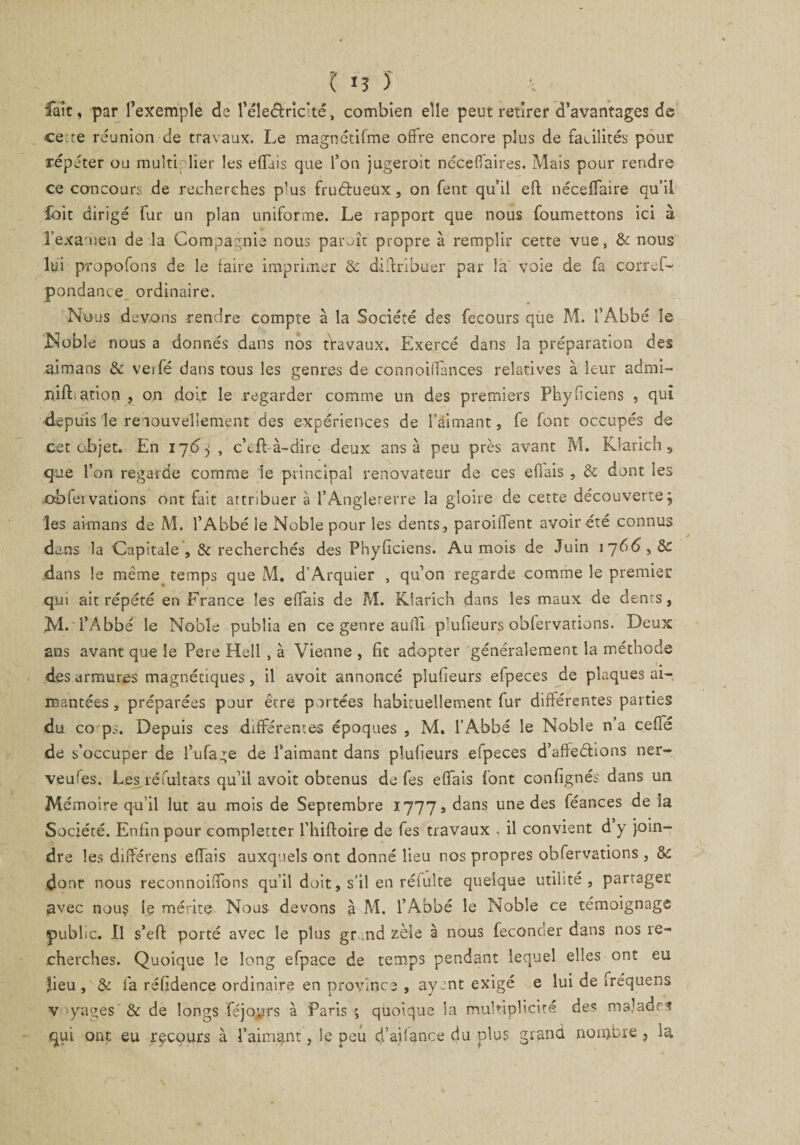 ( *3 J fait, par l’exemple de l’éleélriché, combien elle peut retirer d’avantages de cette réunion de travaux. Le magnétifme offre encore plus de facilités pour répéter ou multiplier les effais que l’on jugeroit ncceffaires. Mais pour rendre ce concours de recherches plus fruéiueùx, on fent qu’il eft néceffaire qu’il foit dirigé fur un plan uniforme. Le rapport que nous foumettons ici à l'examen de la Compagnie nous paraît propre à remplir cette vue, &amp; nous lui propofons de le faire imprimer 3c distribuer par la voie de fa corref- pondance ordinaire. Nous devons rendre compte à la Société des fecours que M. l’Abbé îe Noble nous a donnés dans nos tVavaux. Exercé dans la préparation des aimans &amp; veifé dans tous les genres de connoiffances relatives à leur admi- riift ation , on doit le regarder comme un des premiers Phyficiens , qui depuis le renouvellement des expériences de l’aimant, fe font occupés de cet objet. En i]6j , c’eft à-dire deux ans à peu près avant M. Klarich s que l’on regarde comme le principal renovateur de ces efiais , 5c dont les obfeivations ont fait attribuer à l’Angleterre la gloire de cette découverte j les aimans de M. l’Abbé le Noble pour les dents, paroiffent avoir été connus dans la Capitale , &amp; recherchés des Phyficiens. Au mois de Juin 1766,5c dans le même temps que M. d’Arquier , qu’on regarde comme le premier qui ait répété en France les effais de M. Klarich dans les maux de dents, M. l’Abbé le Noble publia en ce genre aulîi p’ufieurs obfervations. Deux ans avant que îe Pere Hell , à Vienne , fit adopter généralement la méthode des armures magnétiques, il avoit annoncé plufieurs efpeces de plaques ai¬ mantées, préparées pour être portées habituellement fur différentes parties du co ps. Depuis ces différentes époques , M. l’Abbé le Noble na ceffé de s’occuper de l’ufage de l’aimant dans plufieurs efpeces d’afîeétions ner- veufes. Les réfuitats qu’il avoit obtenus de fes effais font confignés dans un Mémoire qu’il lut au mois de Septembre 17773 dans une des féances de la Société. Enfin pour completter l’hifloire de fes travaux , il convient d y join¬ dre les différens effais auxquels ont donné lieu nos propres obfervations , &amp; dont nous reconnoiffons qu’il doit, s’il en réfulte quelque utilité, partager avec nou? le mérite Nous devons à M. l’Abbé le Noble ce témoignage public. Il s’eff porté avec le plus gr nd zèle à nous féconder dans nos re¬ cherches. Quoique le long efpace de temps pendant lequel elles ont eu fieu, &amp; la réfidence ordinaire en province , ayant exigé e lui de frequens v >yages &amp; de longs féjoprs à Paris ; quoique la multiplicité des malades qui ont eu recours à l’aimant, le peu d’aiiance du plus grand nombre ? la