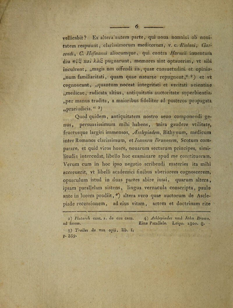 vellicabit? Ex altera autem parte, qui nona nonnisi ob noni- tatem respuunt, clarissimorum medicorum, v. c. Riolcini, Gas- sendi, C. Hofmanni aliorumque, qui contra Harueii inuentuni diu rrv^ xai pugnarunt, memores sint optauerim, vt sibi inculcent, „magis nos offendi iis, quae consuetudini et opinio¬ num familiaritati, quam quae naturae repugnent2) et vt cognoscant, „quantum noceat integritati et veritati scientiae „medicae, radicata altius, antiquitatis auctoritate superbientia» „per manus tradita, a maioribus fideliter ad posteros propagata „praeiudicia. “ 3) Quod quidem, antiquitatem nostro aeno componendi ge¬ nus, persuasissimum mihi habens, mira gaudere vtilitate, fructusque largiri immensos, Asclepiadem, Bithynum, medicum inter Romanos clarissimum, et Io annem Brunonem, Scofcum com¬ parare, et quid.viros hosce, nouarum sectarum principes, simi- litudis intercedat, libello hoc examinare apud me constitueram. Verum cum in hoc ipso negotio scribendi materies ita mihi acereuerit, vt libelli academici finibus vberiorem cognoscerem, opusculum istud in duas partes abire iussi, quarum altera, ipsam parallelam sistens, lingua vernacula conscripta, paulo ante in lucem prodiit,4) altera vero quae auctorum de Ascle¬ piade recensionem, ad eius vitam, artem et doctrinam rite ■■■ ' — i. - -y - — ...1 ..i»1« - - - -  -  1 . ’ 1 ■» 2) Plutarch orat. 1. cie esu carn. 4) -dsklepiades und John Brown. ad finem. Eine Parallele. Leipz. 1300. Q. 5) Tralles de ysu opii, lib. I* p. 359* .