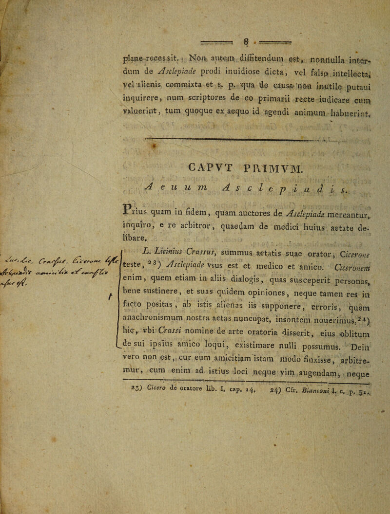 e 4 Ii plane-recessit. Non autem diffitendum est, nonnulla inter¬ dum de Asclepiade prodi inuidiose dicta, vel falso intellecta, vel alienis commixta et s. p. qua de causa- 'non inutile putaui inquirere, num scriptores de eo primarii re,cte iudicare cum valuerint, tum quoque ex aequo id agendi animum habuerint. « - CAPVT PRIMVM. Aenum Asci i a d i s. t-i dc «fi*s fi/. 4^1 Pnus quam in fidem, quam auctores de Asclepiade mereantur, inquiro, e re aibitior, quaedam de medici huius aetate de¬ libare, L. Licinius Crassus, summus aetatis suae orator, dicer me 'teste, 23) Asclepiade \sus est et medico et amico. Ciceronem enim, quem etiam in aliis dialogis, quas susceperit personas, bene sustinere, et suas quidem opiniones, neque tamen res in facto positas, ab istis alienas iis supponere, erroris, quem anachronismum nostra aetas nuncupat, insontem nouerimus,24) hic, vbi Crassi nomine de arte oratoria disserit, eius oblitum L^e sui ipsius amico loqui, existimare nulli possumus. Dein vero non est, cur eum amicitiam istam modo finxisse, arbitre¬ mur, cum enim ad istius loci neque vim augendam, neque ~ - - - i,- . *3) Cicero de oratore lib. I. eap. 14, 24; Cfr. BiamaniX. c. p. 5,.,