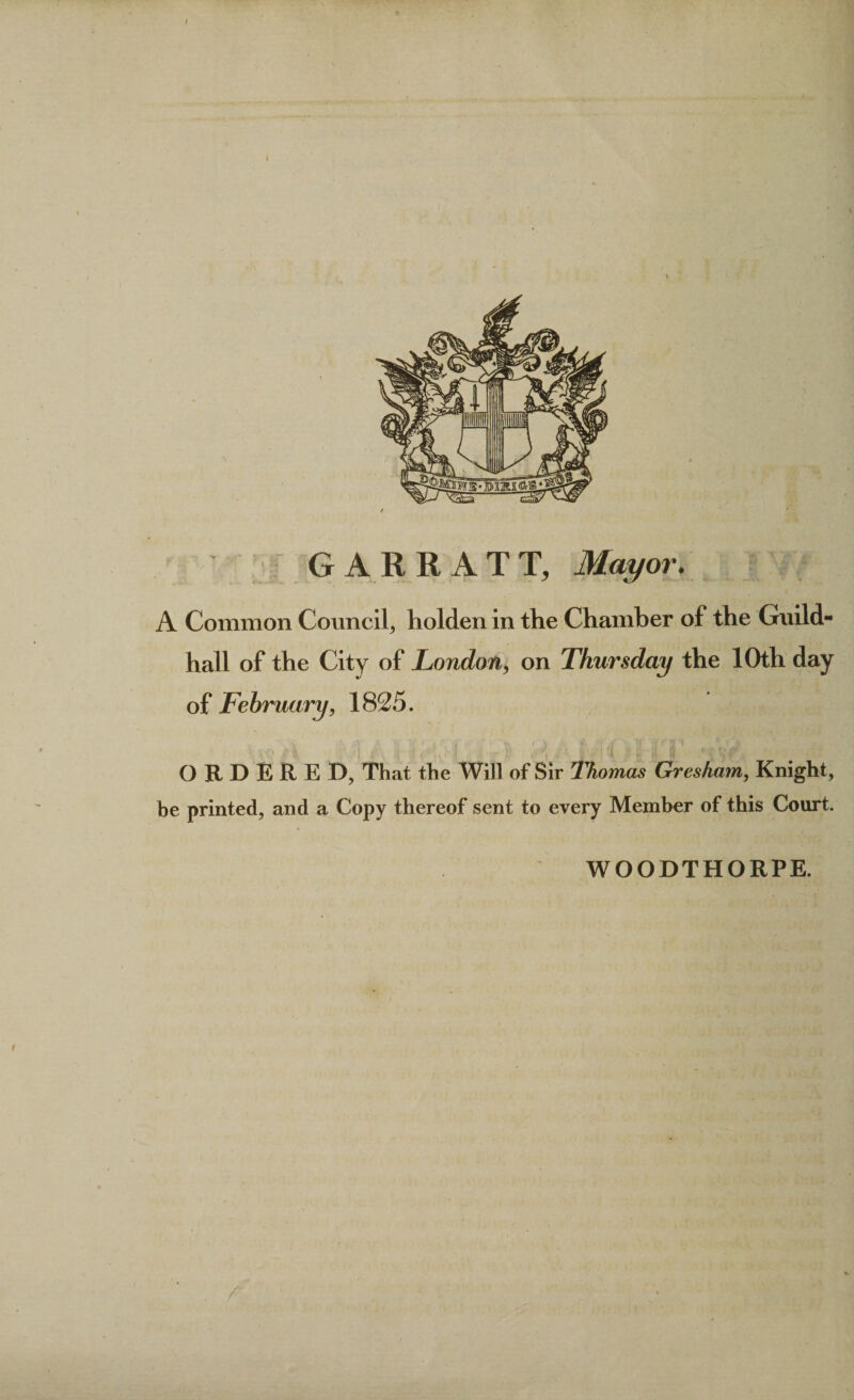 GARR ATT, Mayor* A Common Council, holden in the Chamber of the Guild¬ hall of the City of London, on Thursday the 10th day of February, 1825. , s * &gt; ' ) * ' i : ‘ ? 3 ^ ORDERED, That the Will of Sir Thomas Gresham, Knight, be printed, and a Copy thereof sent to every Member of this Court. WOODTHORPE. i