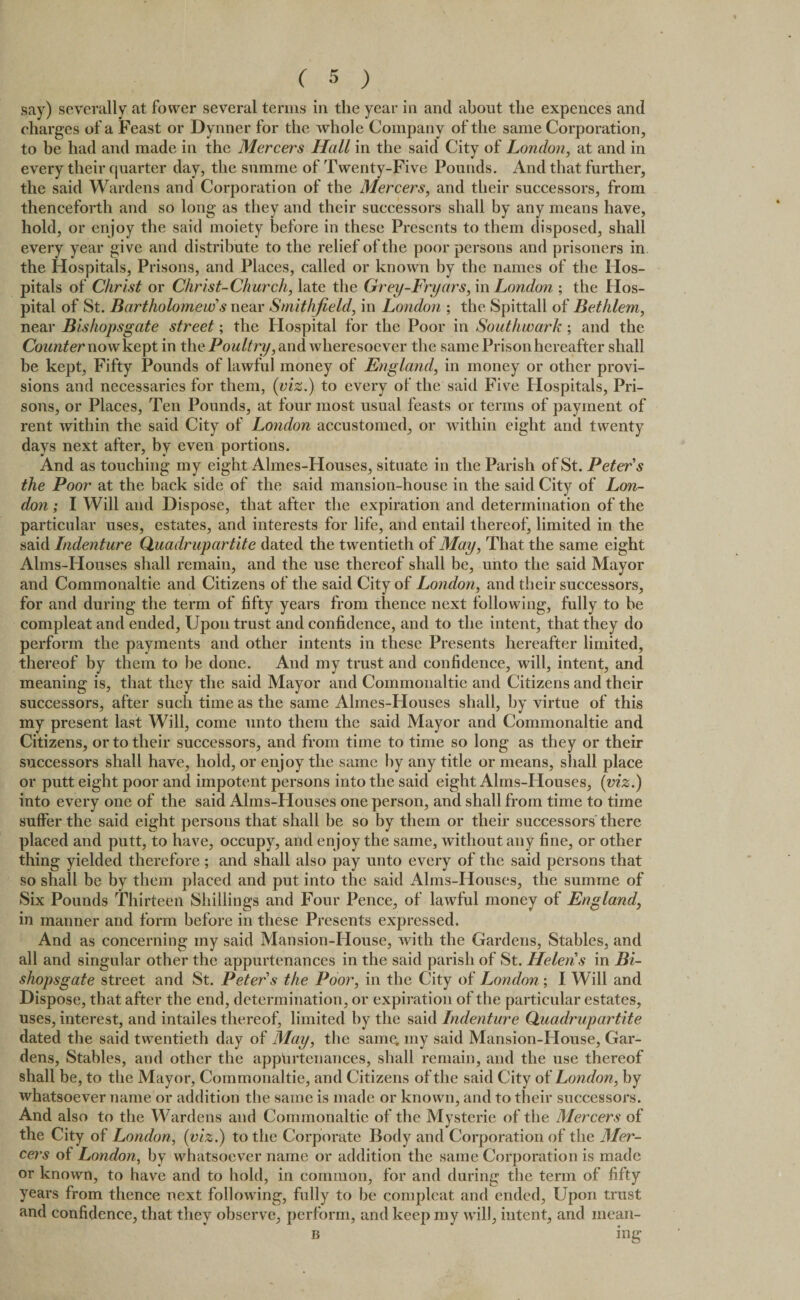 say) severally at fovver several terms in the year in and about the expences and charges of a Feast or Dynner for the whole Company of the same Corporation, to be had and made in the Mercers Hall in the said City of London, at and in every their quarter day, the snmme of Twenty-Five Pounds. And that further, the said Wardens and Corporation of the Mercers, and their successors, from thenceforth and so long as they and their successors shall by any means have, hold, or enjoy the said moiety before in these Presents to them disposed, shall every year give and distribute to the relief of the poor persons and prisoners in the Hospitals, Prisons, and Places, called or known by the names of the Hos¬ pitals of Christ or Christ-Church, late the Grey-Fryars, in London ; the Hos¬ pital of St. Bartholomew s near Smithfield, in London ; the Spittall of Bethlem, near Bishopsgate street; the Hospital for the Poor in Southwark ; and the Counter now kept in thePoultry, and wheresoever the same Prison hereafter shall be kept, Fifty Pounds of lawful money of England, in money or other provi¬ sions and necessaries for them, (viz.) to every of the said Five Hospitals, Pri¬ sons, or Places, Ten Pounds, at four most usual feasts or terms of payment of rent within the said City of London accustomed, or within eight and twenty days next after, by even portions. And as touching my eight Almes-Houses, situate in the Parish of St. Peter s the Poor at the back side of the said mansion-house in the said City of Lon¬ don ; I Will and Dispose, that after the expiration and determination of the particular uses, estates, and interests for life, and entail thereof, limited in the said Indenture Quadrupartite dated the twentieth of May, That the same eight Alms-Houses shall remain, and the use thereof shall be, unto the said Mayor and Commonaltie and Citizens of the said City of London, and their successors, for and during the term of fifty years from thence next following, fully to be compleat and ended. Upon trust and confidence, and to the intent, that they do perform the payments and other intents in these Presents hereafter limited, thereof by them to be done. And my trust and confidence, will, intent, and meaning is, that they the said Mayor and Commonaltie and Citizens and their successors, after such time as the same Almes-Houses shall, by virtue of this my present last Will, come unto them the said Mayor and Commonaltie and Citizens, or to their successors, and from time to time so long as they or their successors shall have, hold, or enjoy the same by any title or means, shall place or putt eight poor and impotent persons into the said eight Ahns-PIouses, (viz.) into every one of the said Alms-Houses one person, and shall from time to time suffer the said eight persons that shall be so by them or their successors there placed and putt, to have, occupy, and enjoy the same, without any fine, or other thing yielded therefore ; and shall also pay unto every of the said persons that so shall be by them placed and put into the said Alms-Houses, the summe of Six Pounds Thirteen Shillings and Four Pence, of lawful money of England, in manner and form before in these Presents expressed. And as concerning my said Mansion-House, with the Gardens, Stables, and all and singular other the appurtenances in the said parish of St. Helens in Bi¬ shopsgate street and St. Peter's the Poor, in the City of London ; I Will and Dispose, that after the end, determination, or expiration of the particular estates, uses, interest, and intailes thereof, limited by the said Indenture Quadrupartite dated the said twentieth day of May, the same, my said Mansion-House, Gar¬ dens, Stables, and other the appurtenances, shall remain, and the use thereof shall be, to the Mayor, Commonaltie, and Citizens of the said City of London, by whatsoever name or addition the same is made or known, and to their successors. And also to the Wardens and Commonaltie of the Mysterie of the Mercers of the City of London, (viz.) to the Corporate Body and Corporation of the Mer¬ cers of London, by whatsoever name or addition the same Corporation is made or known, to have and to hold, in common, for and during the term of fifty years from thence next following, fully to be compleat and ended. Upon trust and confidence, that they observe, perform, and keep my will, intent, and inean- b ing