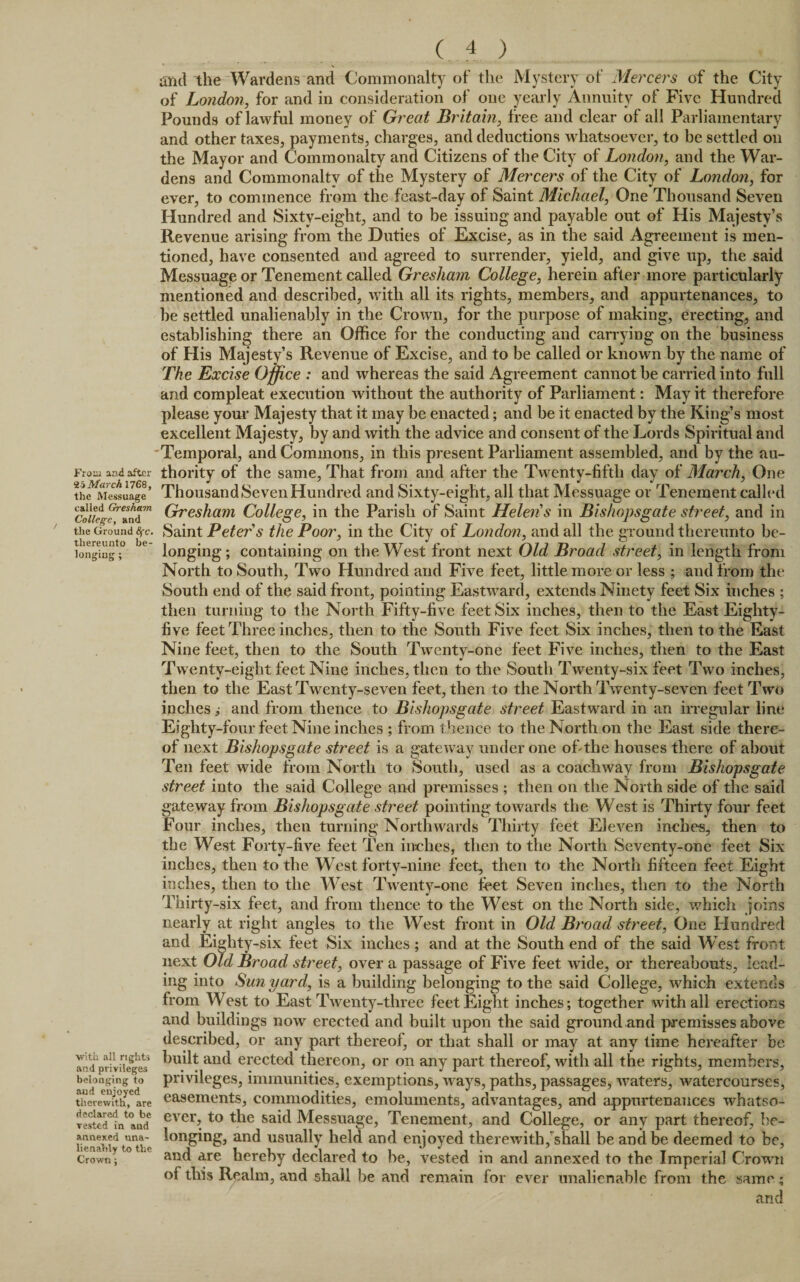 From and after March 1768, the Messuage called Gresham College, and the Ground 8fc• thereunto be¬ longing ; with all rights and privileges belonging to and enjoyed therewith, are declared to be vested in and annexed una¬ lienably to the Crown; ( 4 ) and the Wardens and Commonalty of the Mystery of Mercers of the City of London, for and in consideration of one yearly Annuity of Five Hundred Pounds of lawful money of Great Britain, free and clear of all Parliamentary and other taxes, payments, charges, and deductions whatsoever, to be settled on the Mayor and Commonalty and Citizens of the City of London, and the War¬ dens and Commonalty of the Mystery of Mercers of the City of London, for ever, to commence from the feast-day of Saint Michael, One Thousand Seven Hundred and Sixty-eight, and to be issuing and payable out of His Majesty’s Revenue arising from the Duties of Excise, as in the said Agreement is men¬ tioned, have consented and agreed to surrender, yield, and give up, the said Messuage or Tenement called Gresham College, herein after more particularly mentioned and described, with all its rights, members, and appurtenances, to be settled unalienably in the Crown, for the purpose of making, erecting, and establishing there an Office for the conducting and carrying on the business of His Majesty’s Revenue of Excise, and to be called or known by the name of The Excise Office : and whereas the said Agreement cannot be carried into full and compleat execution without the authority of Parliament: May it therefore please your Majesty that it may be enacted; and be it enacted by the King’s most excellent Majesty, by and with the advice and consent of the Lords Spiritual and Temporal, and Commons, in this present Parliament assembled, and by the au¬ thority of the same, That from and after the Twenty-fifth day of March, One Thousand Seven Hundred and Sixty-eight, all that Messuage or Tenement called Gresham College, in the Parish of Saint Helens in Bishopsgate street, and in Saint Peter s the Poor, in the City of London, and all the ground thereunto be¬ longing ; containing on the West front next Old Broad street, in length from North to South, Two Hundred and Five feet, little more or less ; and from the South end of the said front, pointing Eastward, extends Ninety feet Six inches ; then turning to the North Fifty-five feet Six inches, then to the East Eighty- five feet Three inches, then to the South Five feet Six inches, then to the East Nine feet, then to the South Twenty-one feet Five inches, then to the East Twenty-eight feet Nine inches, then to the South Twenty-six feet Two inches, then to the East Twenty-seven feet, then to the North Twenty-seven feet Two inches ,• and from thence to Bishopsgate street Eastward in an irregular line Eighty-four feet Nine inches ; from thence to the North on the East side there¬ of next Bishopsgate street is a gateway under one of the houses there of about Ten feet wide from North to South, used as a coachway from Bishopsgate street into the said College anal premisses ; then on the North side of the said gateway from Bishopsgate street pointing towards the West is Thirty four feet Four inches, then turning Northwards Thirty feet Eleven inches, then to the West Forty-five feet Ten inches, then to the North Seventy-one feet Six inches, then to the West forty-nine feet, then to the North fifteen feet Eight inches, then to the West Twenty-one feet Seven inches, then to the North Thirty-six feet, and from thence to the West on the North side, which joins nearly at right angles to the West front in Old Broad street, One Hundred and Eighty-six feet Six inches; and at the South end of the said West front next Old Broad street, over a passage of Five feet wide, or thereabouts, lead¬ ing into Sun yard, is a building belonging to the said College, which extends from West to East Twenty-three feet Eight inches; together with all erections and buildings now erected and built upon the said ground and premisses above described, or any part thereof, or that shall or may at any time hereafter be built and erected thereon, or on any part thereof, with all the rights, members, privileges, immunities, exemptions, ways, paths, passages, waters, watercourses, easements, commodities, emoluments, advantages, and appurtenances whatso¬ ever, to the said Messuage, Tenement, and College, or any part thereof, be¬ longing, and usually held and enjoyed therewith,shall be and be deemed to be, and are hereby declared to be, vested in and annexed to the Imperial Crown of this Realm, and shall be and remain for ever unalienable from the same ; and