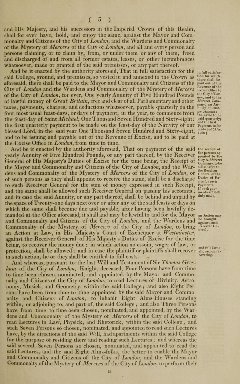 and His Majesty, and liis successors in the Imperial Crown of this Realm, shall for ever have, hold, and enjoy the same, against the Mayor and Com¬ monalty and Citizens of the City of London, and the Wardens and Commonalty of the Mystery of Mercers of the City of London, and all and every person and persons claiming, or to claim by, from, or under them or any of them, freed and discharged of and from all former estates, leases, or other incumbrances whatsoever, made or granted of the said premisses, or any part thereof. And be it enacted by the authority aforesaid, That in full satisfaction for the infUu satisfac- said College, ground, and premisses, so vested in and annexed to the Crown as there^h^be’ aforesaid, there shall be paid to the Mayor and Commonalty and Citizens of the paid oat of the City of London and the Wardens and Commonalty of the Mystery of Mercers ExcfsToffice to of the City of London, for ever, One yearly Annuity of Five Hundred Pounds ^CanVtothe of lawful money of Great Britain, free and clear of all Parliamentary and other Mercers com- taxes, payments, charges, and deductions whatsoever, payable quarterly on the nuity of 500/. four most usual feast-days, or days of payment, in the year, to commence from thefameTo be the feast-day of Saint Michael, One Thousand Seven Hundred and Sixty-eight; t^afi^*rlyi the first quarterly payment to be made on the feast-day of the Nativity of our Payment to be blessed Lord, in the said year One Thousand Seven Hundred and Sixty-eight, ™^8e_on25Z>ec' and to be issuing and payable out of the Revenue of Excise, and to be paid at the Excise Office in London, from time to time. And be it enacted by the authority aforesaid, That on payment of the said the receipt of yearly Annuity of Five Hundred Pounds, or any part thereof, by the Receiver Pomte<i°by the General of His Majesty’s Duties of Excise for the time being, the Receipt of com^nyTobe the Mayor and Commonalty and Citizens of the City of London, and the War- a discharge to dens and Commonalty of the Mystery of Mercers of the City of London, or GeneIXoVthe of such persons as they shall appoint to receive the same, shall be a discharge ^efors^ch* to such Receiver General for the sum of money expressed in such Receipt, Payments, and the same shall be allowed such Receiver General on passing his accounts ; mentsarecot and in case the said Annuity, or any part thereof, shall be behind and unpaid by du,y made> the space of Twenty-one days next over or after any of the said feasts or days on which the same shall become due and payable, after having been lawfully de¬ manded at the Office aforesaid, it shall and may be lawful to and for the Mayor an Action may and Commonalty and Citizens of the City of London, and the Wardens and again^t^ch Commonalty of the Mystery of Mercers of the City of London, to bring ^eerc^iver Ge_ an Action at Law, in His Majesty’s Court of Exchequer at Westminster, against the Receiver General of His Majesty’s Duties of Excise for the time being, to recover the money due ; in which action no essoin, wager of law, or df 11Costs protection, shall be allowed ; and in case the plaintiff' or plaintiff’s shall recover allowed on re¬ in such action, he or they shall be entitled to full costs. , covering. And whereas, pursuant to the last Will and Testament of Sir Thomas Gres¬ ham of the City of London, Knight, deceased, Four Persons have from time to time been chosen, nominated, and appointed, by the Mayor and Commo¬ nalty and Citizens of the City of London, to read Lectures of Divinity, Astro¬ nomy, Musiek, and Geometry, within the said College; and also Eight Per¬ sons have been from time to time appointed by the said Mayor and Commo¬ nalty and Citizens of London, to inhabit Eight Alms-Houses standing within, or adjoining to, and part of, the said College; and also Three Persons liave from time to time been chosen, nominated, and appointed, by the War¬ dens and Commonalty of the Mystery of Mercers of the City of London, to read Lectures in Law, Physick, and Rhetorick, within the said College ; and such Seven Persons so chosen, nominated, and appointed to read such Lectures have, by the directions of the said Will, had apartments within the said College for the purpose of residing there and reading such Lectures ; and whereas the said several Seven Persons so chosen, nominated, and appointed to read the said Lectures, and the said Eight Alms-folks, the better to enable the Mayor and Commonalty and Citizens of the City of London, and the Wardens and Commonalty of the Mystery of Mercers of the City of London, to perform their B