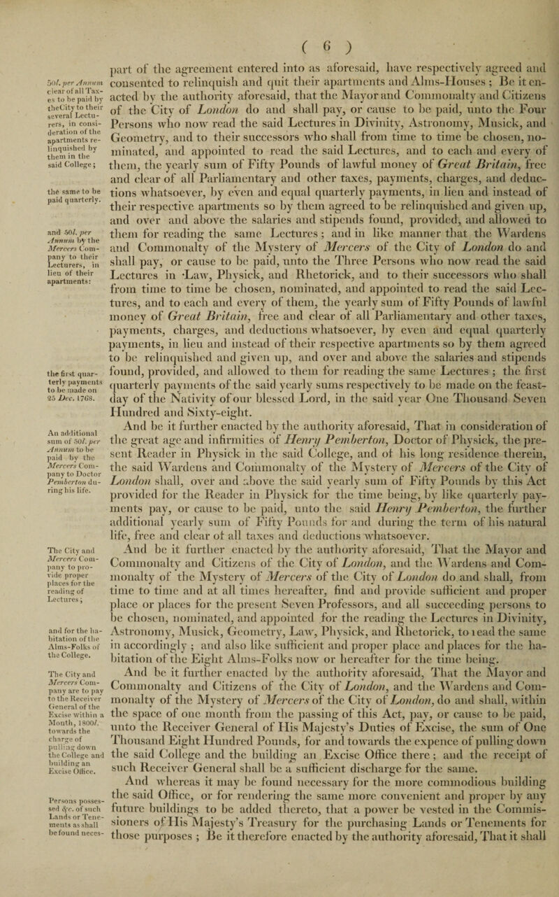50/. per Annum clear of all Tax¬ es to be paid by theCity to their several Lectu¬ rers, in consi¬ deration of the apartments re¬ linquished by them in the said College; the same to be paid quarterly. and 50/. per Annum by the Mercers Com¬ pany to their Lecturers, in lieu of their apartments: the first quar¬ terly payments to be made on 25 Dec. 176'8. An additional sum of 501. per Annum to be paid by the Mercers Com¬ pany to Doctor Pemberton du¬ ring his life. The City and Mercers Com¬ pany to pro¬ vide proper places for the reading of Lectures; and for the ha¬ bitation of the Alms-Folks of the College. The City and Mercers Com¬ pany are to pay to the Receiver General of the Excise within a Month, 1800/, towards the charge of pulling down the College and building an Excise Office. Persons posses¬ sed 4'c. of such Lands or Tene¬ ments as shall he found neccs- ( 6 ) part of the agreement entered into as aforesaid, have respectively agreed and consented to relinquish and quit their apartments and Alms-Houses ; Be it en¬ acted by the authority aforesaid, that the Mayor and Commonalty and Citizens of the City of London do and shall pay, or cause to be paid, unto the Four Persons who now read the said Lectures in Divinity, Astronomy, Musick, and Geometry, and to their successors who shall from time to time be chosen, no¬ minated, and appointed to read the said Lectures, and to each and every of them, the yearly sum of Fifty Pounds of lawful money of Great Britain, free and clear of all Parliamentary and other taxes, payments, charges, and deduc¬ tions whatsoever, by even and equal quarterly payments, in lieu and instead of their respective apartments so by them agreed to be relinquished and given up, and over and above the salaries and stipends found, provided, and allowed to them for reading the same Lectures ; and in like manner that the Wardens and Commonalty of the Mystery of Mercers of the City of London do and shall pay, or cause to be paid, unto the Three Persons who now read the said Lectures in -Law, Physick, and Rhetorick, and to their successors who shall from time to time be chosen, nominated, and appointed to read the said Lec¬ tures, and to each and every of them, the yearly sum of Fifty Pounds of lawful money of Great Britain, free and clear of all Parliamentary and other taxes, payments, charges, and deductions whatsoever, by even and equal quarterly payments, in lieu and instead of their respective apartments so by them agreed to be relinquished and given up, and over and above the salaries and stipends found, provided, and allowed to them for reading the same Lectures ; the first quarterly payments of the said yearly sums respectively to be made on tbe feast- day of the Nativity of our blessed Lord, in the said year One Thousand Seven Hundred and Sixty-eight. And be it further enacted by the authority aforesaid, That in consideration of the great age and infirmities of Henri/ Pemberton, Doctor of Physick, the pre¬ sent Rccider in Physick in the said College, and of his long residence therein, the said Wardens and Commonalty of the Mystery of Mercers of the City of London shall, over and above the said yearly sum of Fifty Pounds by this Act provided for the Reader in Physick for the time being, by like quarterly pay¬ ments pay, or cause to be paid, unto the said Henry Pemberton, the further additional yearly sum of Fifty Pounds for and during the term of his natural life, free and clear of all taxes and deductions whatsoever. And be it further enacted by the authority aforesaid, That the Mayor and Commonalty and Citizens of the City of London, and the Wardens and Com¬ monalty of the Mystery of Mercers of the City of London do and shall, from time to time and at all times hereafter, find and provide sufficient and proper place or places for the present Seven Professors, and all succeeding persons to be chosen, nominated, and appointed for the reading the Lectures in Divinity, Astronomy, Musick, Geometry, Law, Physick, and Rhetorick, toieadthe same in accordingly ; and also like sufficient and proper place and places for the ha¬ bitation of the Eight Alms-Folks now or hereafter for the time being. And be it further enacted by the authority aforesaid, That the Mayor and Commonalty and Citizens of the City of London, and the Wardens and Com¬ monalty of the Mystery of Mercers of the City of London, do and shall, within the space of one month from the passing of this Act, pay, or cause to be paid, unto the Receiver General of His Majesty’s Duties of Excise, the sum of One Thousand Eight Hundred Pounds, for and towards the expence of pulling down the said College and the building an Excise Office there; and the receipt of such Receiver General shall be a sufficient discharge for the same. And whereas it may be found necessary for the more commodious building the said Office, or for rendering the same more convenient and proper by any future buildings to be added thereto, that a power be vested in the Commis¬ sioners of His Majesty’s Treasury for the purchasing Lands or Tenements for those purposes ; Be it therefore enacted by the authority aforesaid. That it shall