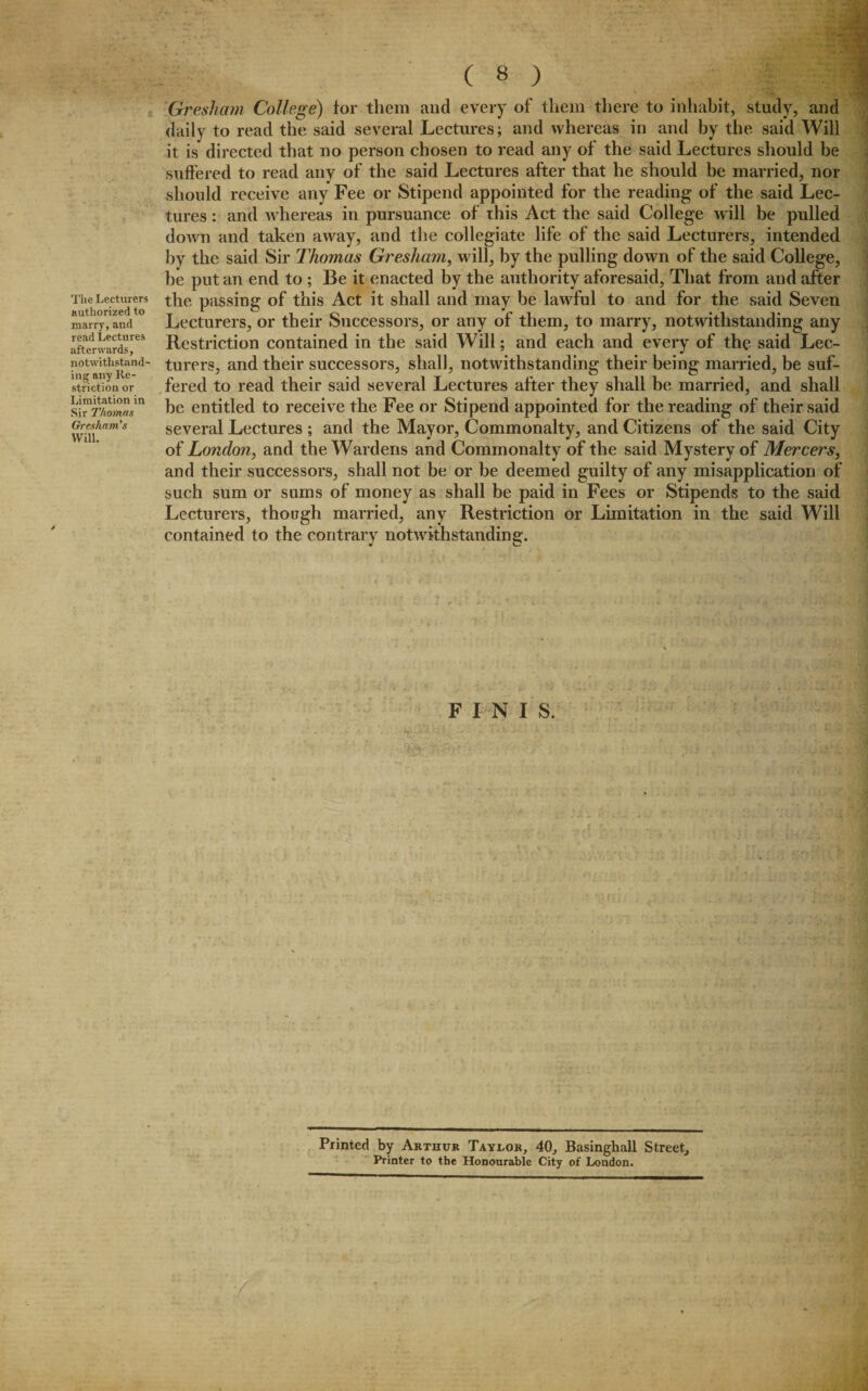 The Lecturers authorized to marry, aud read Lectures afterwards, notwithstand¬ ing any Re¬ striction or Limitation in Sir Thomas Gresham’s Will. ( 8 ) Gresham College) tor them and every of them there to inhabit, study, and daily to read the said several Lectures; and whereas in and by the said Will it is directed that no person chosen to read any of the said Lectures should be suffered to read any of the said Lectures after that he should be married, nor should receive any Fee or Stipend appointed for the reading of the said Lec¬ tures : and whereas in pursuance of this Act the said College will be pulled down and taken away, and the collegiate life of the said Lecturers, intended by the said Sir Thomas Gresham, will, by the pulling down of the said College, be put an end to ; Be it enacted by the authority aforesaid, That from and after the passing of this Act it shall and may be lawful to and for the said Seven Lecturers, or their Successors, or any of them, to marry, notwithstanding any Restriction contained in the said Will; and each and every of the said Lec¬ turers, and their successors, shall, notwithstanding their being married, be suf¬ fered to read their said several Lectures after they shall be married, and shall be entitled to receive the Fee or Stipend appointed for the reading of their said several Lectures ; and the Mayor, Commonalty, and Citizens of the said City of London, and the Wardens and Commonalty of the said Mystery of Mercers, and their successors, shall not be or be deemed guilty of any misapplication of such sum or sums of money as shall be paid in Fees or Stipends to the said Lecturers, though married, any Restriction or Limitation in the said Will contained to the contrary notwithstanding. FINIS. Printed by Arthur Taylor, 40, Basinghall Street, Printer to tbe Honourable City of London.