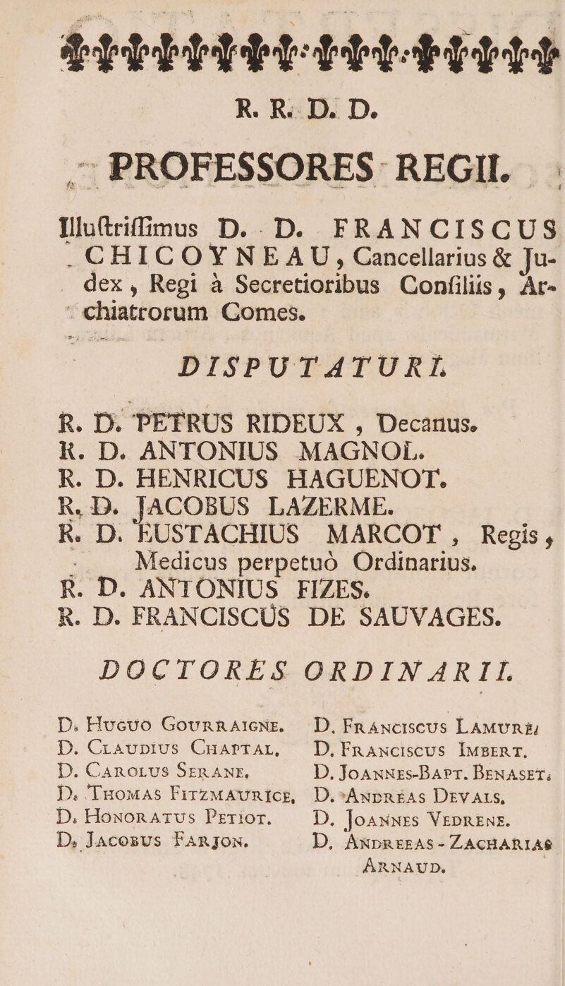 R. R. D. D. PROFESSORES REGII. V--. '•-.£•&gt; .-- '■■ ■'-■ —&gt;.. ••••''• '_i*. ... / , .; , je&gt; | Illuftriffimus D. D. FRANCISCUS . CHICOYNEAU, Cancellarius &amp; Ju¬ dex i Regi a Secretioribus Confiliis, Ar¬ chiatrorum Comes. DISPU TATXJRL R. D. PETRUS RIDEUX , Decanus. R. D. ANTONIUS MAGNOL. R. D. HENRICUS HAGUENOT. R, D. JACOBUS LAZERME. R. D. EUSTACHIUS MARCOT , Regis, Medicus perpetuo Ordinarius. R. D. ANTONIUS FIZES. R. D. FRANCISCUS DE SAUVAGES. DOCTORES ORD IN ARII. * D* Huguo Gqurraigne. D. Franciscus Lamur^ D. Claudius Chaptal. D. Franciscus Imbert. D. CaROLUS SERANE, D. JoANNES-BAPT. BENASETi D* Thomas Fitzmaurice, D. Andreas Devals. Di Honoratus Petiot. D. Joannes Yedrene. D«a Jacobus Farjon. D. Andreeas - Zacharia# Arnaud.