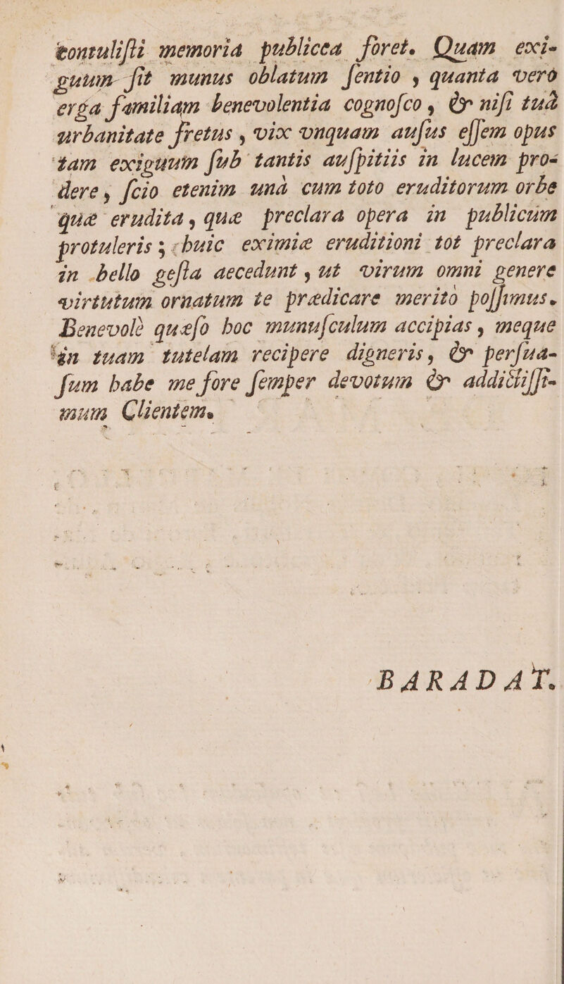 iontulijli memoria publicca Jbret. Quam eoci- gumn jit munus oblatum fentio , quanta noero erga familiam benevolentia cognojco, &amp;nifitu<l urbanitate fretus , vix vnquatn aufus ejjem opus tam exiguum fub tantis aufpitiis in lucem pro¬ dere , fcio etenim und cum toto eruditorum orbe qiue erudita, quee preclara opera in publicum protuleris; < huic eximite eruditioni tot preclara in bello gejla aecedunt, ut virum omni genere virtutum ornatum te pradicare merito pojjtmus. Benevole qu<efo hoc munufculum accipias, meque Hn tuam tutelam recipere digneris, perfua- Jum habe me fore femper devotum &amp; addiSiJJi- tnum Clientem> -M-, — \ '\ • 1 ' '  ' ; • . B ARA D At. \