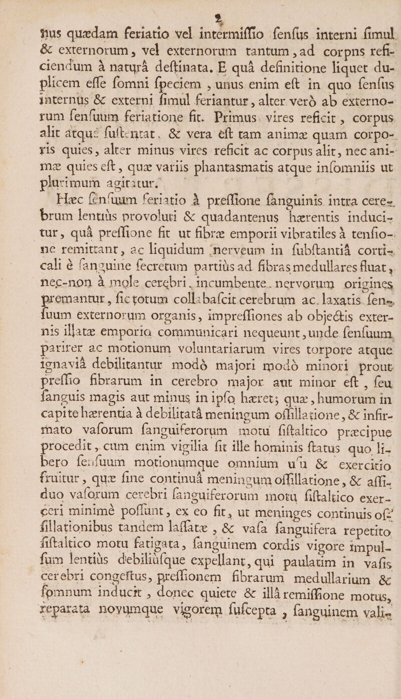 Sius quaedam feriatio vel intermiftio fenfus interni fimul & externorum3 vel externorum tantum,ad corpns refi¬ ciendum a natqra deftmata. E qua definitione liquet du¬ plicem efie fomni fpeciem , unus enim eft in quo fenfus internus Sc externi fimul feriantur, alter vero ab externo¬ rum fenfuum feriatione fit» Primus vires reficit, corpus alit atque (uftciitat, 8c vera eft tam animae quam corpo¬ ris quies, alter minus vires reficit ac corpus alit, nec ani- mas quies eft, quas variis phantasmatis atque infomniis ut plurimum agitatur. Hasc ftnfuum feriatio J, preftlone (anguinis intra cere^. ferum lentius provoluti & quadantenus haerentis induci¬ tur , qua prdlione fit ut fibrae emporii vibratiles a tenfio- ne remittant, ac liquidum nerveum in fubftantia corti¬ cali e (anguine fecretum partiusad fibras medullares fluat, nec-non a mole cerebri. incumbente. nervorum orieines premantur, fic totum collabafeit cerebrum aedaxatis fen¬ fuum externorum organis, imprdTiones ab objedtis exter¬ nis illatas emporia communicari nequeunt,unde fenfuum parirer ac motionum voluntariarum vires torpore atque ignavia debilitantur modo majori modo minori prout preffio fibrarum in cerebro major aut minor eft , feu fanguis magis aut minus inipfq haeret; quas, humorum in capite haerentia a debilitata meningum oftillatione, 8c infir¬ mato vaforum fanguiferorum motu fiftaltico praecipuq procedit, cum enim vigilia fit ille hominis ftatus quo. li¬ bero fenfuum motionumque omnium u u Sc exercitio fruitur, quas fine continua meningum oilillatione, & adi- duo vaforum cerebri fanguiferorum motu fiftaltico exer¬ ceri minime poliunt, ex eo fit* ut meninges continuisoP filiationibus tandem laftatae , Sc vafa fanguifera repetito fiftaltico motu fatigata, fanguinem cordis vigore impul- fum lentius debiliulque expellant, qui paulatim in vafis cerebri congeflus, preffionem fibrarum medullarium Sc fpmnum inducit , donec quiete Sc illa remiffione motus, reparata novumque vigorem fufeepta , fanguinem valir