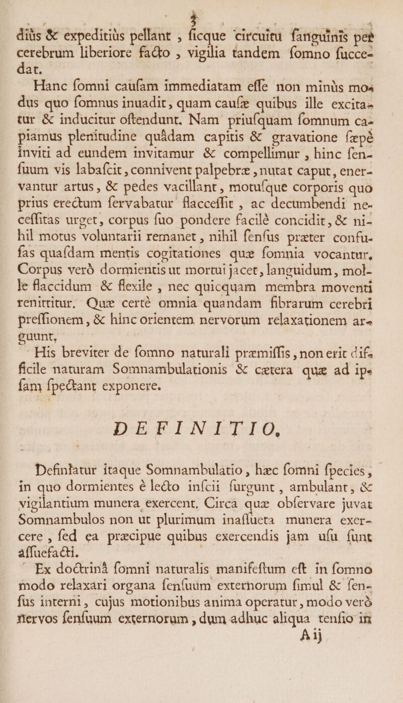 / i , .* dius &amp; expeditius pellant , ficque 'circuitu fanguinis pe£ cerebrum liberiore fa&lt;tto , vigilia tandem fomno fucce- dat. Hanc fomni caufam immediatam efle non minus mo* dus quo fomnus inuadit, quam caufx quibus ille excita¬ tur &amp; inducitur oftendunt. Nam priufquam fomnum ca¬ piamus plenitudine quadam capitis &amp; gravatione fxpe inviti ad eundem invitamur 3c compellimur , hinc fen- fuum vis labafcit, connivenr palpebrx,nutat caput, ener¬ vantur artus, &amp; pedes vacillant, motufque corporis quo prius erectum fervabatur flaccettit , ac decumbendi ne- cettitas urget, corpus fuo pondere facile concidit,&amp; ni¬ hil motus voluntarii remanet, nihil feneus praeter confu- fas quafdam mentis cogitationes qux fomnia vocantur. Corpus vero dormientis ut mortui jacet, languidum, mol¬ le flaccidum &amp; flexile , nec quicquam membra moventi renittitur. Quae certe omnia quandam fibrarum cerebri preffionem, &amp; hinc orientem nervorum relaxationem ar* guunt. His breviter de fomno naturali praemittis, non erit ciifi* ficile naturam Somnambulationis &amp; extera qux ad ip* farn fpe&amp;ant exponere. DEFINITIO. Definiatur itaque Somnambulatio, haec fomni fpecies, in quo dormientes e ledlo infeii furgunt, ambulant, vigilantium munera exercent. Circa qux obfervare juvat Somnambulos non ut plurimum inaflueta munera exer¬ cere , fed ea praecipue quibus exercendis jam ufii fiint attuefadH. Ex doctrina fomni naturalis manifeflum ett: in fomno modo relaxari organa fenfuum externorum fimul 6c len¬ ius interni, cujus motionibus anima operatur, modo ver 5 jlervos fenfuum externorum, dum adhuc aliqua tendo in Ai)