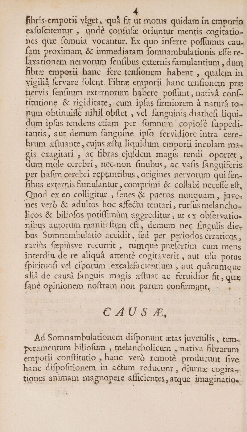 fibris emporii viget, qua fit ut motus quidam in emporio exfu(citentur , unde confufae oriuntur mentis cogitatio- nes quae (omnia vocantur. Ex quo inferre poflumus cau- fam proximam &amp; immediatam fomnambulationis efle re¬ laxationem nervorum fenfibus externis famulantium, dum fibrae emporii hanc fere tenfionem habent , qualem in vigilia fervare folent. Fibrae emporii hanc tenfionem pne nervis fenfuum externorum habere poliunt, nativa conf¬ ricatione &amp; rigiditate, cum ipfas firmiorem a natura ton num obtinififle nihil obftet 5 vel fanguims. diathefi liqui¬ dum ipfas tendens etiam per fomnum coniofe fuppedi- tantis., aut demum (anguine ipfo fervidiore intra cere¬ brum aePcuante, cujus aeflu liquidum emporii incolam ma¬ gis exagitari , ac fibras ejuldem magis tendi oportet s dum mole cerebri, nec-non finubus, ac vafis fanguiferis per bafim cerebri reptantibus, origines nervorum qui fen¬ fibus externis famulantur, comprimi &amp;c collabi necefie eft6 Quod ex eo colligitur , fenes Sc pueros nunquam, juve-» nes vero &amp; adultos hoc affechi tentari, rurfus melancho¬ licos &amp; biUofos potiflimuni aggreditur, ut ex obfervatio* nibus actorum manifeftum eft, demum nec lingulis die¬ bus Somnambulatio accidit, ied per periodos erraticos, rarius fepiusve recurrit , tum que praefertim cum mens interdia de re aliqUa attente cogitaverit , aut iifu potus fpirituofi vel ciborum excalefacientium , au: quacumque alia de causa fanguis magis aeftuat ac feruidior fit,qu^ fane opinionem noftram non parum confirmant* ♦ C AU S JE, Ad Somnambulationem di [ponunt aetas juvenilis, tem* peramenfum biliofum , melancholicum , nativa fibrarum emporii conftitutio 3 hanc verd remote producunt five. hanc difpofitionem in adum reducunt, diurnae cogita- t;iones animam magnopere afficientes ? atque imaginatio*