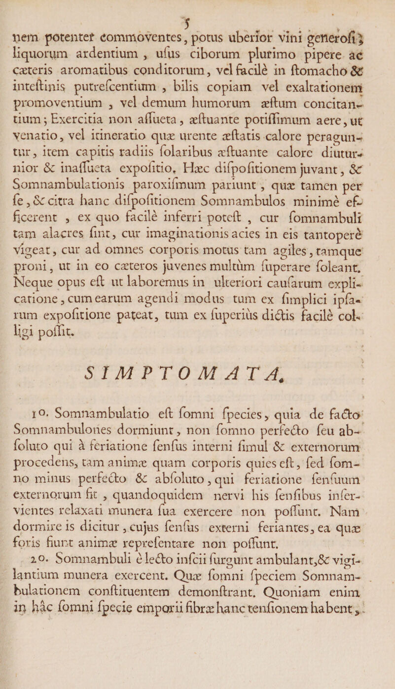 liem potenter commoventes, potus uberior vini generofi l liquorum ardentium , ufus ciborum plurimo pipere ac ceteris aromatibus conditorum, vel facile in ftomacho&amp; inteftinis putrefcentium , bilis copiam vel exaltationem promoventium , vel demum humorum aeftum concitan¬ tium; Exercitia non aftueta, aeftuante potiflimum aere, ut venatio, vel itineratio qua: urente oeftatis calore peragun¬ tur, item capitis radiis folaribus aeftuante calore diutur¬ nior &amp; inaflueta expolitio, Hxc difpo(itionem juvant, Sc Somnambulationis paroxifmum pariunt, qua: tamen per fe , Sc citra hanc difpofttionem Somnambulos minime ef¬ ficerent , ex quo facile inferri poteft , cur fomnambuli tam alacres finr, cur imaginationis acies in eis tantopere vigeat, cur ad omnes corporis motus tam agiles, tamque proni, ut in eo caeteros juvenes multum fuperare foleant. Neque opus eft ut laboremus in ulteriori caularum expli¬ catione, cum earum agendi modus tum ex fimplici ipfa- rum expofitione pateat, tum ex fuperiiis didis facile cob Ugi poffit. S I M F T 0 M A TA. io. Somnambulatio eft lomni fpecies&gt; quia de fado Somnambulones dormiunt, non fomno perfedo feu ab- foluto qui a feriatione fenfus interni fimul &amp; externorum procedens, tam animae quam corporis quies eft, fed fom¬ no minus perfedo &amp;c abloluto, qui feriatione fenfuum externorum fit , quandoquidem nervi his fenfibus inler- vientes relaxati munera lua exercere non poliunt. Nam dormire is dicitur, cujus fenfus excerni feriantes,ea quae foris fiunt anima: reprefentare non poliunt. 20. Somnambuli e ledo infcii lurgunt ambulant,&amp; vigi¬ lantium munera exercent. Quae fomni fpeciem Somnam- hulationem conftituentem demonftrant. Quoniam enim in hac fomni fpecie emporii fibrae hanc tenfionem habent 5