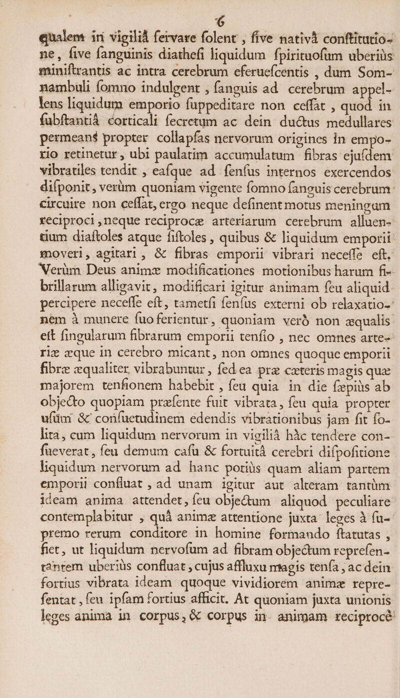 'C qtiaiem in vigilii fervare folent , five nativi conftitutio- ne, five fanguinis diathefi liquidum fpirituofum uberius miniftrantis ac intra cerebrum eferuefcentis , dum Som- nambuli formio indulgent , fanguis ad cerebrum appel¬ lens liquidum emporio fuppeditare non cefiat , quod in fubftantia dorticali fecretum ac dein auctus medullares permeant propter collapfas nervorum origines in empo¬ rio retinetur, ubi paulatim accumulatum fibras ejufdem vibratiles tendit , eafque ad fenfus internos exercendos difponit, verum quoniam vigente formio fanguis cerebrum circuire non cefiat, ergo neque definent motus meningam reciproci, neque reciproca arteriarum cerebrum alluere dum diaftoles atque fiftoles, quibus &amp; liquidum emporii moveri, agitari, 8c fibras emporii vibrari necefie eft. Verum Deus animas modificationes motionibus harum fi¬ brillarum alligavit, modificari igitur animam feu aliquid percipere necefie eft, tametfi fenfus externi ob relaxatio¬ nem a munere fuo ferientur, quoniam vero non aequalis eft lingularum fibrarum emporii tenfio , nec omnes arte* rias a^que in cerebro micant, non omnes quoque emporii fibras asqualiter, vibrabuntur, fed ea pras casterismagis quas majorem tenfionem habebit , feu quia in die faspius ab objecto quopiam praetente fuit vibrata, feu quia propter ufilm &amp; confuetudinem edendis vibrationibus jam fit (o- lita , cum liquidum nervorum in vigilia hac tendere con- jfueverat, feu demum cafu Sc fortuita cerebri difpofitione liquidum nervorum ad hanc potius quam aliam partem emporii confluat, ad unam igitur aut alteram tantum ideam anima attendet, feu objedtum aliquod peculiare contemplabitur , qui animas attentione juxta leges a fu- premo rerum conditore in homine formando ftatutas , fiet, ut liquidum nervofum ad fibram objectum reprefen- tantem uberius confluat, cujus aftluxu magis tenfa, ac dein fortius vibrata ideam quoque vividiorem animae repre- fentat, feu ipfam fortius afficit. At quoniam juxta unionis leges anima in corpus 3 corpus in aninjam reciproce