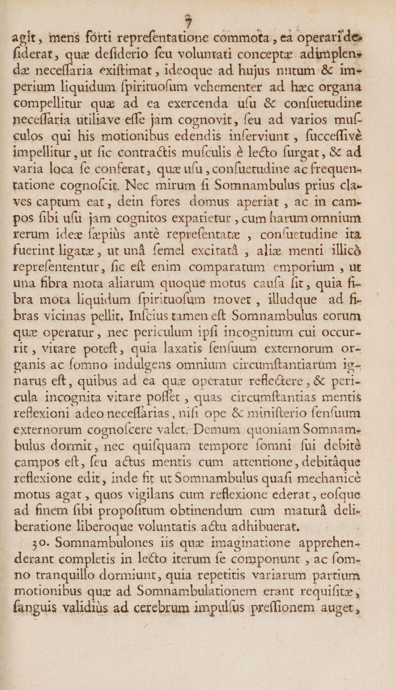 agit, mens forti reprefentatione commota, ea operari'dev fiderat, quae defiderio feu voluntati conceptae adimplen* dae neceflaria exiftimat, ideoque ad hujus nutum &amp;c im¬ perium liquidum fpirituofum vehementer ad haec organa compellitur quas ad ea exercenda ufu &amp; confuetudine neceflaria utilia ve efle jam cognovit, feu ad varios mufi- culos qui his motionibus edendis inferviunt , fucceflfive impellitur, ut fic contractis mufculis £ leCto furgat, &amp; ad varia loca fe conferat, quae ufu, confuetudine ac frequen¬ tatione cognofcit. Nec mirum fi Somnambulus prius cla¬ ves captum eat, dein fores domus aperiat , ac in cam¬ pos (ibi ufu jam cognitos expatietur , cum harum omnium rerum ideae fepius ante reprefentatae , confietudine ita fuerint ligatae, ut una femel excitati , aliae menti illico reprefententur, fic eft enim comparatum emporium , ut una fibra mota aliarum quoque motus caufa fit, quia fi¬ bra mota liquidum fpirituoium movet , illudque ad fi¬ bras vicinas pellit, Infcius tamen eft Somnambulus eorum quae operatur, nec periculum ipfi incognitum cui occur¬ rit, vitare poteft, quia laxatis fenfuurn externorum or¬ ganis ac fomno indulgens omnium circumftantiarum ig¬ narus eft, quibus ad ea quae operatur refle&lt;ftcre, 6c peri¬ cula incognita vitare pollet , quas circumftantias mentis reflexioni adeo neceftarias, nifi ope minifterio fenfuum externorum cognolcere valet. Demum quoniam Somnam¬ bulus dormit, nec quifquam tempore fomni fui debite campos eft, feu aClus mentis cum attentione,debitaque reflexione edit, inde fit ut Somnambulus quafi mechanice motus agat, quos vigilans cum reflexione ederat, eofque ad finem fibi propofitum obtinendum cum matura deli¬ beratione liberoque voluntatis a£tu adhibuerat. 30. Somnambulones iis quae imaginatione apprehen¬ derant completis in ledlo iterum fe componunt , ac fom¬ no tranquillo dormiunt, quia repetitis variarum partium motionibus quee ad Somnambulationem erant requifitae, {anguis validius ad cerebrum impulfus preffionem auget*