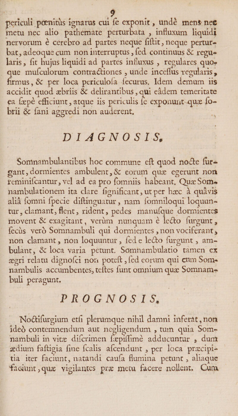 periculi pcenitus ignarus cui fe exponit, unde men$ nee metu nec alio pathemate perturbata , influxum liquidi nervorum e cerebro ad partes neque fiftit, neque pertur¬ bat, adeoque cum non interruptus, fed continuus <Sc regu¬ laris , iit hujus liquidi ad partes influxus , regulares quo¬ que mufculorum contradtiones , unde inceflus regularis, firmus, &amp; per loca periculoia iecurus. Idem demum iis accidit quod aebriis &amp; delirantibus, qui eadem temeritate ea fepe efficiunt, atque iis periculis fe exponunt quae fo- brii fani aggredi non auderent. r DIAGNOSIS, Soninambulantibus hoc commune efl quod nodte fur- gant, dormientes ambulent eorum quae egerunt non reminifeantur, vel ad ea pro fomniis habeant. QuaeSom- nambulationem ita clare iignificant, ut per haec a quavis alia fomni fpecie diftinguatur, nam fomniloqui loquun¬ tur, clamant, flent, rident, pedes manufque dormientes movent exagitant, verum nunquam e ledto furgunt, fecus vero Somnambuli qui dormientes , non vociferant * non clamant, non loquuntur, fed e ledto furgunt, am¬ bulant, &amp; loca varia petunt. Somnambulatio tamen ex aegri relatu dignofei non poteft , fed eorum qui cnm Som- nambulis accumbentes, teftes funt omnium qua: Somnam¬ buli peragunt. PROGNOSIS. i Nodtifurgium etfl plerumque nihil damni inferat, non ideo contemnendum aut negligendum , tum quia Som¬ nambuli in vitae diferimen fepidime adducuntur , dum aedium faftigia fine fcalis afeendunt , per loca praecipi¬ tia iter faciunt, natandi caufa flumina petunt , aliaque faciunt,quae vigilantes prae metu facere nollent. Cum